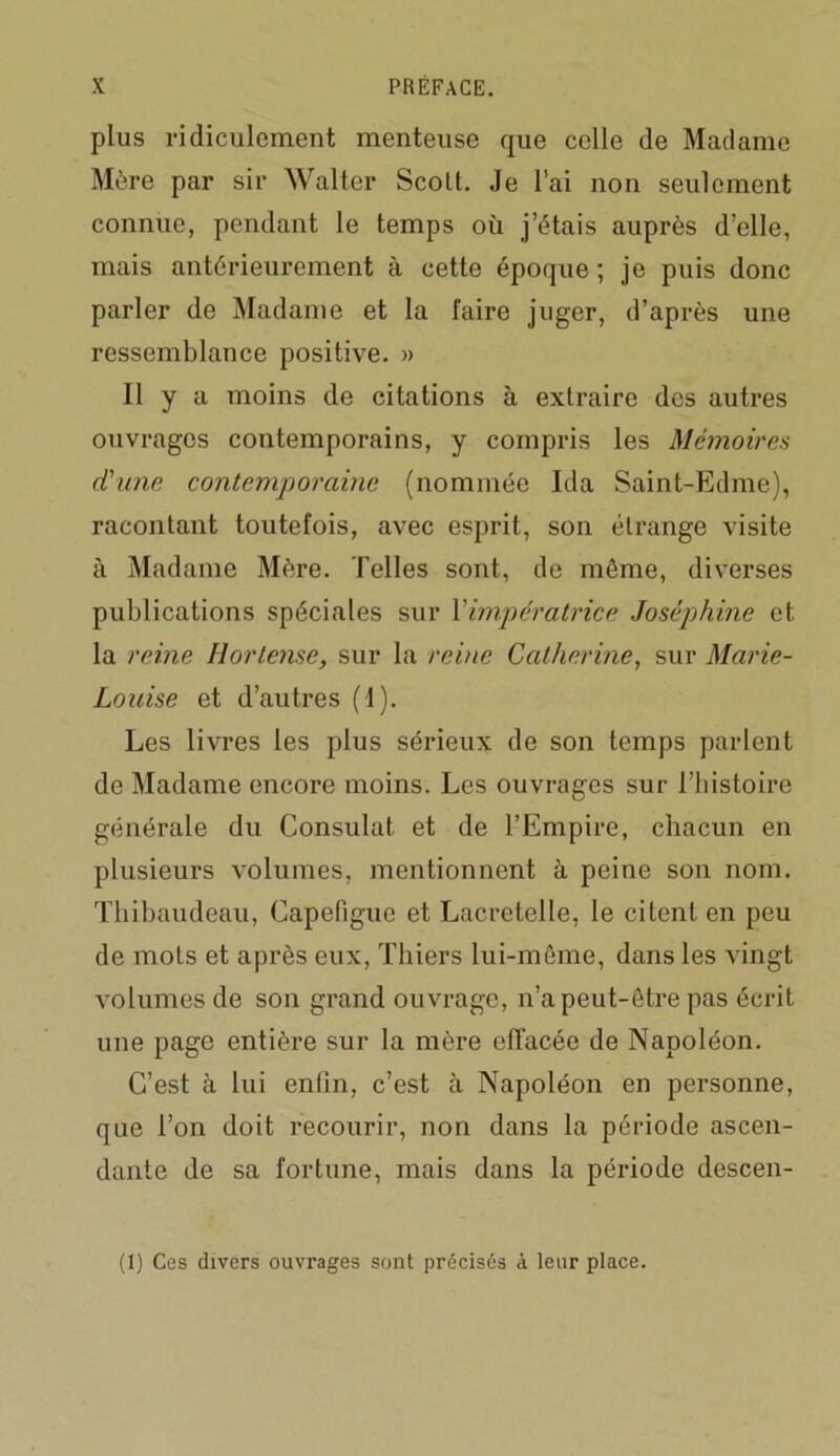 plus ridiculement menteuse que celle de Madame Mère par sir Walter Scolt. Je l’ai non seulement connue, pendant le temps où j’étais auprès d’elle, mais antérieurement à cette époque ; je puis donc parler de Madame et la faire juger, d’après une ressemblance positive. » Il y a moins de citations à extraire des autres ouvrages contemporains, y compris les Mémoires d'une contemporaine (nommée Ida Saint-Edme), racontant toutefois, avec esprit, son étrange visite à Madame Mère. Telles sont, de même, diverses publications spéciales sur Y impératrice Joséphine et la reine Horlense, sur la reine Catherine, sur Marie- Louise et d’autres (I). Les livres les plus sérieux de son temps parlent de Madame encore moins. Les ouvrages sur ITiistoire générale du Consulat et de l’Empire, chacun en plusieurs volumes, mentionnent à peine son nom. Thibaudeau, Capefigue et Lacretelle, le citent en peu de mots et après eux, Thiers lui-même, dans les vingt volumes de son grand ouvrage, n’a peut-être pas écrit une page entière sur la mère effacée de Napoléon. C’est à lui enfin, c’est à Napoléon en personne, que l’on doit recourir, non dans la période ascen- dante de sa fortune, mais dans la période descen- (1) Ces divers ouvrages sont précisés à leur place.