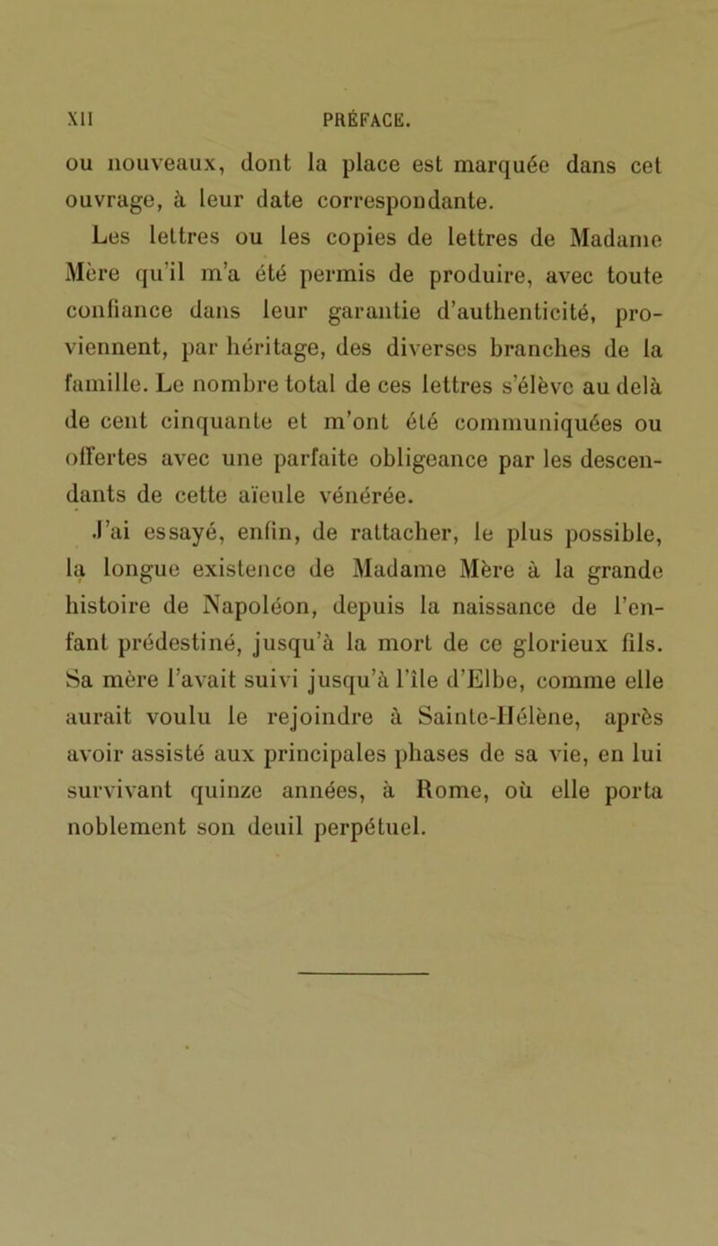 ou nouveaux, dont la place est marquée dans cet ouvrage, à. leur date correspondante. Les lettres ou les copies de lettres de Madame Mère qu'il m’a été permis de produire, avec toute confiance dans leur garantie d’authenticité, pro- viennent, par héritage, des diverses branches de la famille. Le nombre total de ces lettres s’élève au delà de cent cinquante et m’ont éLé communiquées ou offertes avec une parfaite obligeance par les descen- dants de cette aïeule vénérée. J’ai essayé, enfin, de rattacher, le plus possible, la longue existence de Madame Mère à la grande histoire de Napoléon, depuis la naissance de l’en- fant prédestiné, jusqu’à la mort de ce glorieux fils. Sa mère l’avait suivi jusqu’à l’île d’Elbe, comme elle aurait voulu le rejoindre à Sainte-Hélène, après avoir assisté aux principales phases de sa vie, en lui survivant quinze années, à Rome, où elle porta noblement son deuil perpétuel.