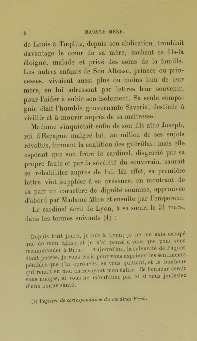 de Louis à Tœplilz, depuis son abdication, troublait davantage le cœur de sa mère, sacluint ce fils-là éloigné, malade et privé des soins de la famille. Les autres enfants de Son Altesse, princes ou prin- cesses, vivaient aussi plus ou moins loin de leur mère, en lui adressant par lettres leur souvenir, pour l’aider à subir son isolement. Sa seule compa- gnie était l’humble gouvernante Saveria. destinée à vieillir et à mourir auprès de sa maîtresse. Madame s’inquiétait enfin de son fils aîné Joseph, roi d’Espagne malgré lui, au milieu de ses sujets révoltés, formant la coalition des guérillas; mais elle espérait que son frère le cardinal, disgracié par sa propre faute et par la sévérité du souverain, saurait se réhabiliter auprès de lui. En eflet, sa première lettre AÛnt suppléer à sa présence, en montrant de sa part un caractère de dignité soumise, approuvée d’abord par Madame Mère et ensuite par 1 empereur. Le cardinal écrit de Lyon, à sa sœur, le 31 mars, dans les termes suivants (1) : Depuis huit jours, je suis à Lyon; je ne inO suis occupé- que de mon église, et je n’ai pensé à vous que pour vous recommander à Dieu. — Aujourd’hui, la solennité de Pâques étant passée, je vous écris pour vous exprimer les sentiments pénibles que j’ai éprouvés, en vous quittant, et le bonheur qui renaît en moi en revoyant mon église. Ce bonheur serait sans nuages, si vous ne m’oubliiez pas et si vous jouissiez, d’une bonne santé. D) Registre de correspondance du cardinal Fesch.