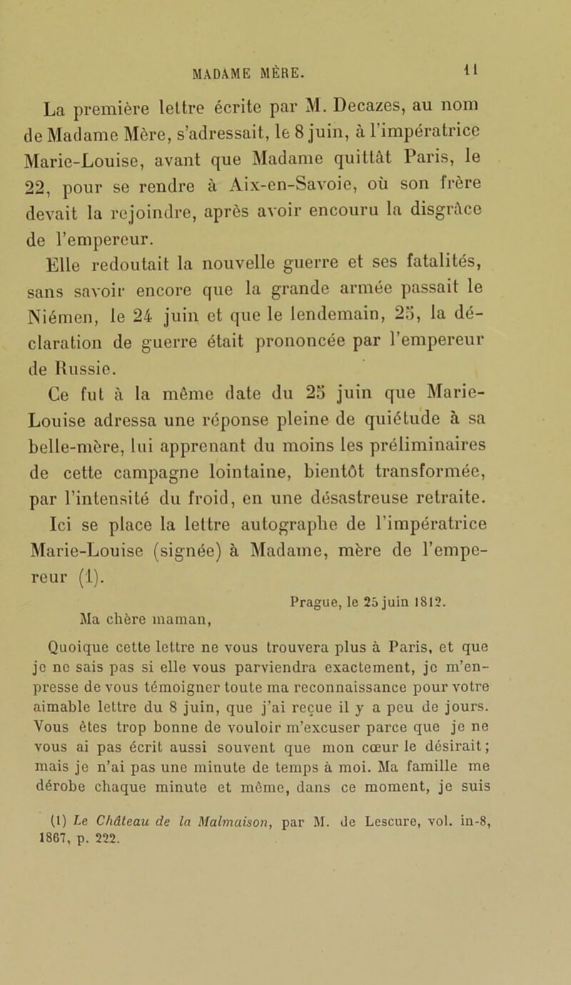 La première lettre écrite par M. Decazes, au nom de Madame Mère, s’adressait, le 8 juin, à l’impératrice Mai'ie-Louise, avant que Madame quittât Paris, le 22, pour se rendre à Aix-en-Savoie, où son frère devait la rejoindre, après avoir encouru la disgrâce de l’empereur. Elle i*edoutait la nouvelle guerre et ses fatalités, sans savoir encore que la grande armée passait le Niémen, le 24 juin et que le lendemain, 25, la dé- claration de guerre était prononcée par l’empereur de Russie. Ce fut à la même date du 25 juin que Marie- Louise adressa une réponse pleine de quiétude à sa belle-mère, lui apprenant du moins les préliminaires de cette campagne lointaine, bientôt transformée, par l’intensité du froid, en une désastreuse retraite. Ici se place la lettre autographe de l’impératrice Marie-Louise (signée) à Madame, mère de l’empe- reur (i). Prague, le 25 juin 1812. Jla chère maman, Quoique cette lettre ne vous trouvera plus à Paris, et que je ne sais pas si elle vous parviendra exactement, je m’en- presse de vous témoigner toute ma reconnaissance pour votre aimable lettre du 8 juin, que j’ai reçue il y a peu de jours. Vous êtes trop bonne de vouloir m’excuser parce que je ne vous ai pas écrit aussi souvent que mon cœur le désirait ; mais je n’ai pas une minute de temps à moi. Ma famille me dérobe chaque minute et môme, dans ce moment, je suis (1) Le Château de la Malmaison, par M. de Lescure, vol. in-8, 1867, p. 222.