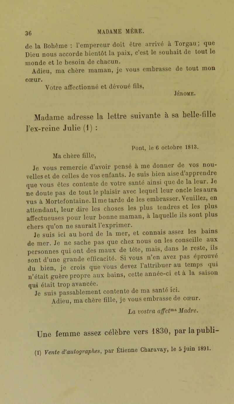 de la Bohême ; l’empereur doit être arrivé à Torgau; que Dieu nous accorde bientôt la paix, c’est le souhait de tout le monde et le besoin de chacun. Adieu, ma chère maman, je vous embrasse de tout mon cœur. Votre affectionné et dévoué fils, JÉROME. Madame adresse la lettre suivante à sa belle-fille l’ex-reine Julie (1) : Pont, le 6 octobre 1813. Ma chère fille, Je vous remercie d’avoir pensé à me donner de vos nou- velles et de celles de vos enfants. Je suis bien aise d’apprendre que vous êtes contente de votre santé ainsi que de la leur. Je ne doute pas de tout le plaisir avec lequel leur oncle les aura vus à Mortefontaine.il me tarde de les embrasser. Veuillez, en attendant, leur dire les choses les plus tendres et les plus affectueuses pour leur bonne maman, à laquelle ils sont plus chers qu’on ne saurait l’exprimer. Je suis ici au bord de la mer, et connais assez les bains de mer. Je ne sache pas que chez nous on les conseille aux personnes qui ont des maux de tête, mais, dans le reste, ils sont d’une grande efficacité. Si vous n’en avez pas éprouvé du bien, je crois que vous devez l’attribuer au temps qui n’était guère propre aux bains, cette année-ci et à la saison qui était trop avancée. Je suis passablement contente de ma santé ici. Adieu, ma chère fille, je vous embrasse de cœur. La vostra Madré. Une femme assez célèbre vers 1830, parlapubli- (1) Vente d’autographes, par Étienne Charavay, le 5 juin 1891.