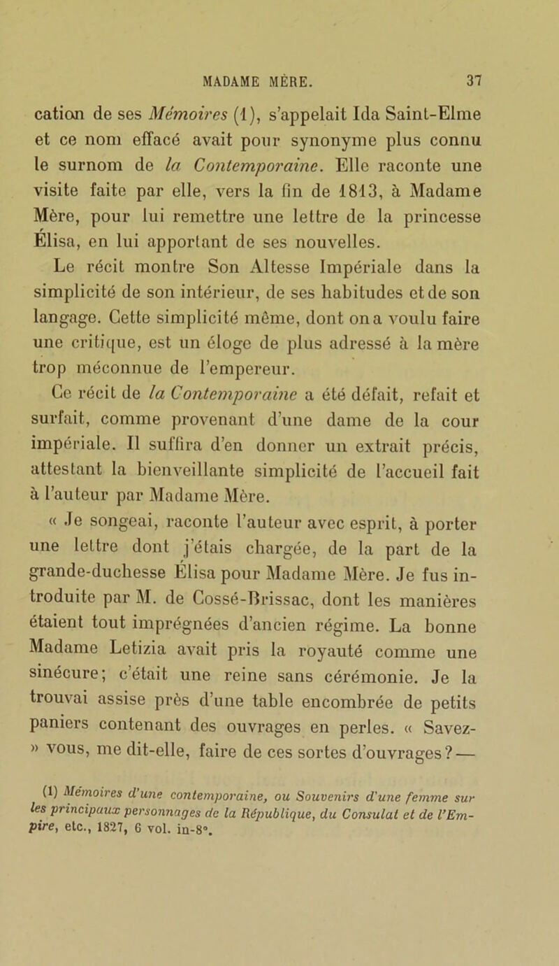 caticxn de ses Mémoires (1), s’appelait Ida SainL-Elme et ce nom effacé avait pour synonyme plus connu le surnom de la Contemporaine. Elle raconte une visite faite par elle, vers la fin de 1813, à Madame Mère, pour lui remettre une lettre de la princesse Elisa, en lui apportant de ses nouvelles. Le récit montre Son Altesse Impériale dans la simplicité de son intérieur, de ses habitudes et de son langage. Cette simplicité môme, dont on a voulu faire une critique, est un éloge de plus adressé à la mère trop méconnue de l’empereur. Ce récit de la Contemporaine a été défait, refait et surfait, comme provenant d’une dame de la cour impériale. Il suffira d’en donner un extrait précis, attestant la bienveillante simplicité de l’accueil fait à l’auteur par Madame Mère. « Je songeai, raconte l’auteur avec esprit, à porter une lettre dont j’étais chargée, de la part de la grande-duchesse Élisa pour 3Iadame Mère. Je fus in- troduite par M. de Cossé-Brissac, dont les manières étaient tout imprégnées d’ancien régime. La bonne Madame Letizia avait pris la royauté comme une sinécure; c’était une reine sans cérémonie. Je la trouvai assise près d’une table encombrée de petits paniers contenant des ouvrages en perles. « Savez- » vous, me dit-elle, faire de ces sortes d’ouvrages? — (1) Mémoires d une contemporaine, ou Souvenirs d'une femme sur les principaux personnages de la République, du Consulat et de l’Em- pire, etc., 1827, 6 vol. in-8».