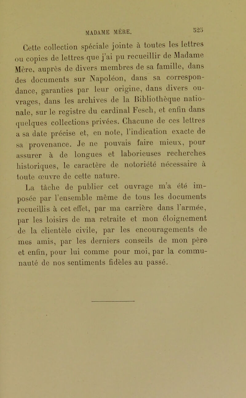 Cette collection spéciale jointe a toutes les lettres ou copies (le lettres que j’ai pu recueillir de Madame Mère, auprès de divers membres de sa famille, dans des documents sur Napoléon, dans sa correspon- dance, garanties par leur origine, dans divers ou- vrages, dans les archives de la llibliothôque natio- nale, sur le reg'istre du cardinal bescli, et enfin dans (juelques collections privées. Chacune de ces lettres a sa date précise et, en noie, 1 indication exacte de sa provenance, -le ne pouvais faire mieux, pour assurer à de longues et laborieuses recheiches historiciues, le caractère de notoriété nécessaire à toute œuvre de cette nature. La tâche de publier cet ouvrage m’a été im- posée par l’ensemble môme de tous les documents recueillis à cet effet, par ma carrière dans l’armée, par les loisirs de ma retraite et mon éloignement de la clientèle civile, par les encouragements de mes amis, par les derniers conseils de mon père et enfin, pour lui comme pour moi, par la commu- nauté de nos sentiments fidèles au passé.