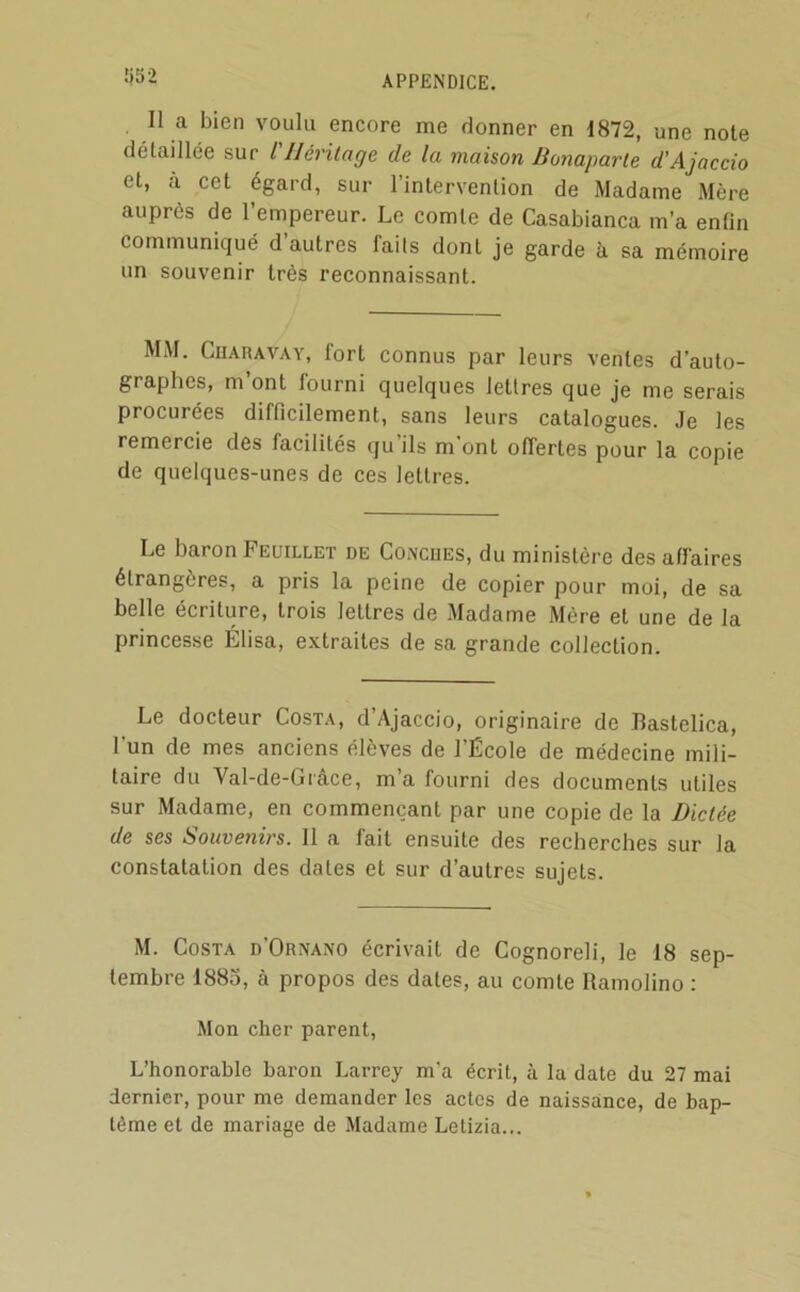 1)52 Il a bien voulu encore me donner en 1872, une note détaillée sur l'JJérilage de la maison lionaparle d'Ajaccio et, à cet égard, sur l’intervention de Madame Mère auprès de l’empereur. Le comte de Casablanca m’a enfin communiqué d’autres faits dont je garde h sa mémoire un souvenir très reconnaissant. MM. Chahavay, fort connus par leurs ventes d’auto- graphes, m’ont fourni quelques lettres que je me serais procurées difficilement, sans leurs catalogues. Je les remercie des facilités qu ils m ont offertes pour la copie de quelques-unes de ces lettres. Le baron Feuillet de COiNcues, du ministère des affaires étrangères, a pris la peine de copier pour moi, de sa belle écriture, trois lettres de Madame Mère et une de la princes-se Élisa, extraites de sa grande collection. Le docteur Costa, d’Ajaccio, originaire de Bastelica, l’un de mes anciens élèves de l’École de médecine mili- taire du Val-de-Grâce, m’a fourni des documents utiles sur Madame, en commençant par une copie de la Dictée de ses Souvenirs. Il a fait ensuite des recherches sur la constatation des dates et sur d’autres sujets. M. Costa d’Ornano écrivait de Cognoreli, le 18 sep- tembre 1885, à propos des dates, au comte Ramolino : Mon cher parent. L’honorable baron Larrey m'a écrit, à la date du 27 mai dernier, pour me demander les actes de naissance, de bap- tême et de mariage de Madame Letizia...