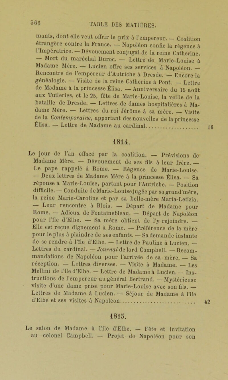 mants, dont elle veut offrir le prix à l’empereur. — Coalition étrangère contre la France. — Napoléon confie la régence à l'Impératrice. — Dévouement conjugal de la reine Catherine. — Mort du maréchal Duroc. — Lettre de Marie-Louise à Madame Mère. — Lucien offre ses services à Napoléon. — Rencontre de l’empereur d’Autriche à Dresde. — Encore la généalogie. — Visite de la reine Catherine à Pont. — Lettre de Madame à 1a princesse Élisa. — Anniversaire du 15 août aux Tuileries, et le 25, fête de Marie-Louise, la veille de la bataille de Dresde. — Lettres de dames hospitalières à Ma- dame Mère. — Lettres du roi Jérôme à sa mère. — Visite delà Contemporaine, apportant des nouvelles de la princesse Élisa. — Lettre de Madame au cardinal 1814. Le jour de I an effacé par la coalition. — Prévisions de* Madame Mère. — Dévouement de ses 61s à leur frère. Le pape rappelé à Rome. — Régence de Marie-Louise. — Deux lettres de Madame Mère à la princesse Élisa. — Sa réponse à Marie-Louise, partant pour l’Autriche. — Position difQcile. — Conduite de Marie-Louise jugée par sa grand’mère, la reine Marie-Caroline et par sa belle-mère Maria-Letizia. Leur rencontre à Blois. — Départ de Madame pour Rome. — Adieux de Fontainebleau. — Départ de Napoléon pour l’île d’Elbe. — Sa mère obtient de l’y rejoindre. — Elle est reçue dignement à Rome. — Préférence de la mère pour le plus à plaindre de ses enfants. — Sa demande instante de se rendre à l’île d’Elbe. — Lettre de Pauline à Lucien. — Lettres du cardinal. —/oMrnaf de lord Campbell. — Recom- mandations de Napoléon pour l’arrivée de sa mère. — Sa réception. — Lettres diverses. — Visite à Madame. — Les Mellini de i’île d’Elbe. — Lettre de Madame à Lucien.— Ins- tructions de l’empereur au général Bertrand. — Mystérieuse visite d’une dame prise pour Marie-Louise avec son ûls. — Lettres de .Madame à Lucien. — Séjour de Madame a l’île d’Elbe et ses visites à Napoléon 1815. Le salon de Madame à l’île d’Elbe. — Fête et invitation au colonel Campbell. — Projet de Napoléon pour son