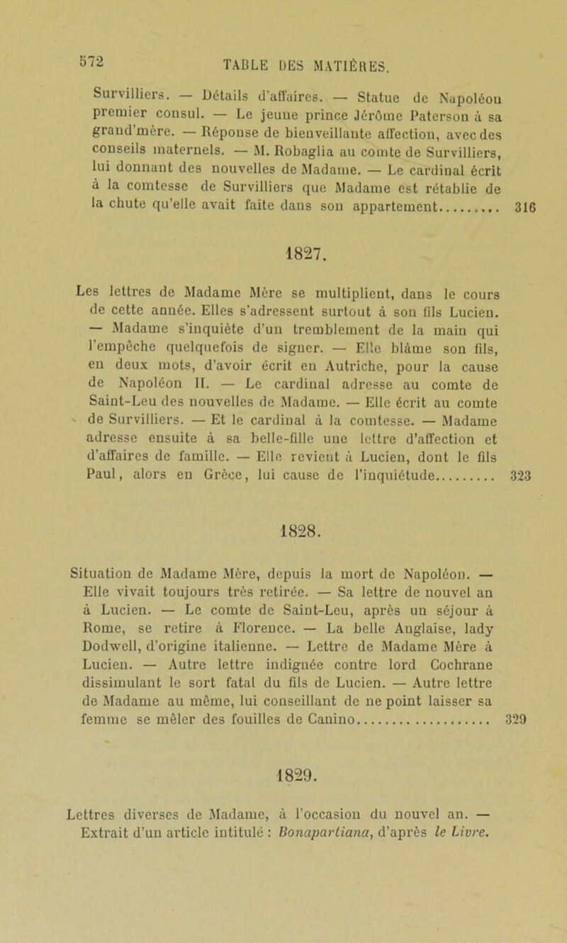 Survilliers. — Détails d’affaires. — Statue de Nupoléou premier consul. — Le jeune prince Jérôme Paterson à sa grand’mère. — Réponse de bienveillante affection, avec des conseils maternels. — M. Robaglia au comte de Survilliers, lui donnant des nouvelles de Madame. — Le cardinal écrit à la comtesse de Survilliers que Madame est rétablie de la chute qu’elle avait faite dans son appartement 316 1827. Les lettres de Madame Mère se multiplient, dans le cours de cette année. Elles s’adressent surtout à sou fils Lucien. — Madame s’inquiète d’un tremblement de la main qui l’empôche quelquefois de signer. — Elle blâme sou fils, eu deu.x mots, d’avoir écrit en Autriche, pour la cause de Napoléon IL — Le cardinal adresse au comte de Saint-Leu des nouvelles de Madame. — Elle écrit au comte de Survilliers. — Et le cardinal à la comtesse. — Madame adresse ensuite à sa belle-fille une lettre d’affection et d’affaires de famille. — Elle revient à Lucien, dont le fils Paul, alors eu Grèce, lui cause de l’inquiétude 323 1828. Situation de Madame Mère, depuis la mort de Napoléon. — Elle vivait toujours très retirée. — Sa lettre de nouvel an à Lucien. — Le comte de Saint-Leu, après un séjour à Rome, se retire à Florence. — La belle Anglaise, lady Dodwell, d’origine italienne. — Lettre de Madame Mère à Lucien. — Autre lettre indignée contre lord Cochrane dissimulant le sort fatal du fils de Lucien. — Autre lettre de Madame au même, lui conseillant de ne point laisser sa femme se mêler des fouilles de Canino 329 1829. Lettres diverses de Madame, à l’occasion du nouvel an. — Extrait d’un article intitulé : Bonaparliana, d’après le Livre.