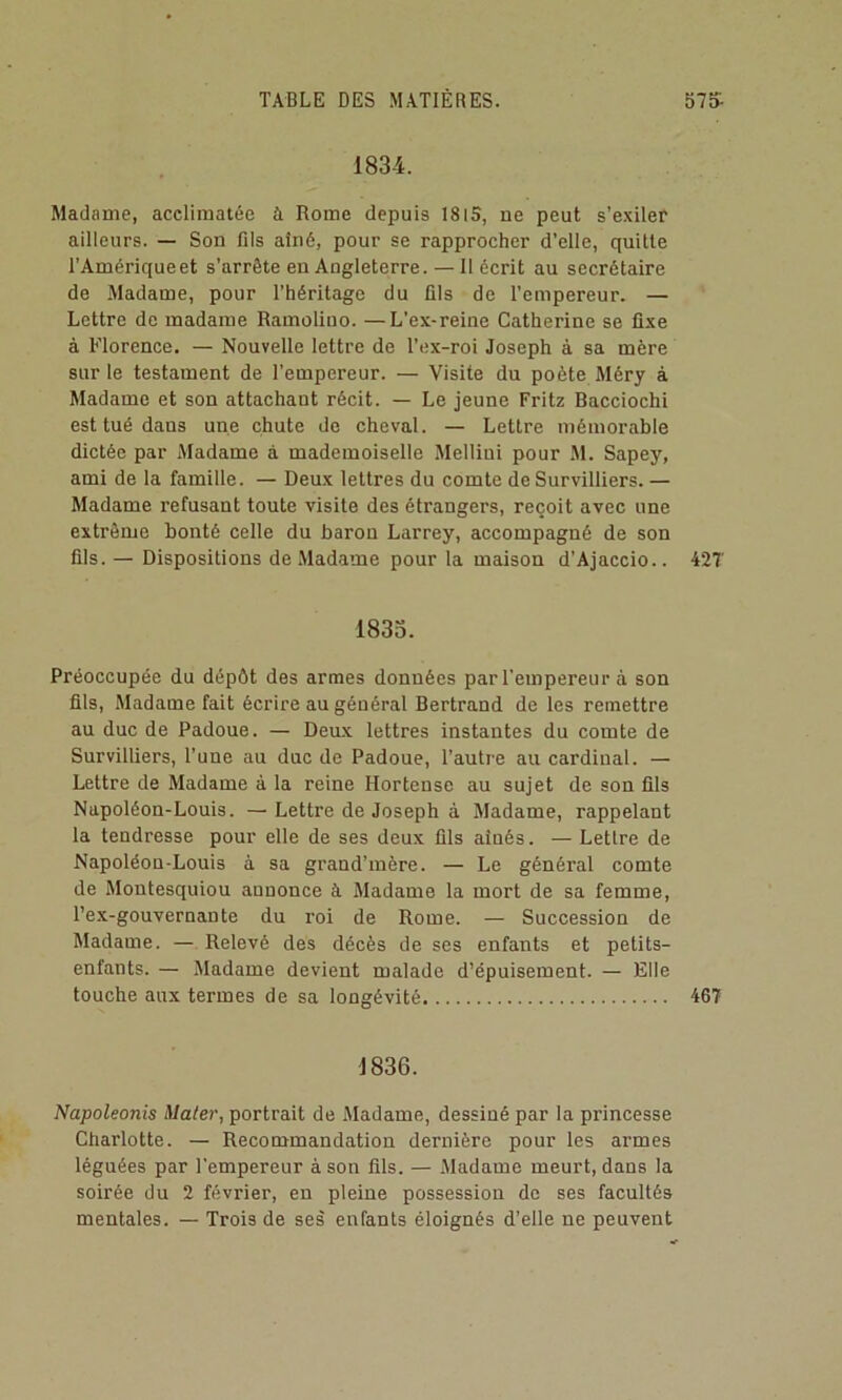 1834. Madame, acclimatée à Rome depuis 18i5, ne peut s’exiler ailleurs. — Son fils aîné, pour se rapprocher d'elle, quitte l’Amérique et s’arrête en Angleterre.—Il écrit au secrétaire de Madame, pour l’héritage du fils de l’empereur. — Lettre de madame Ramolino. —L’ex-reine Catherine se fixe à Florence. — Nouvelle lettre de Tex-roi Joseph à sa mère sur le testament de l’empereur. — Visite du poète Méry à Madame et son attachant récit. — Le jeune Fritz Bacciochi est tué dans une chute de cheval. — Lettre mémorable dictée par Madame à mademoiselle Melliui pour .M. Sapey, ami de la famille. — Deux lettres du comte de Survilliers. — Madame refusant toute visite des étrangers, reçoit avec une extrême bonté celle du baron Larrey, accompagné de son fils. — Dispositions de Madame pour la maison d’Ajaccio.. 42T 1833. Préoccupée du dépôt des armes données par l’empereur à son fils. Madame fait écrire au général Bertrand de les remettre au duc de Padoue. — Deux lettres instantes du comte de Survilliers, l’une au duc de Padoue, l’autre au cardinal. — Lettre de Madame à la reine Hortense au sujet de son fils Napoléon-Louis. — Lettre de Joseph à Madame, rappelant la tendresse pour elle de ses deux fils aînés. — Lettre de Napoléon-Louis à sa grand’mère. — Le général comte de Montesquieu annonce à Madame la mort de sa femme, l’ex-gouvernante du roi de Rome. — Succession de Madame. — Relevé des décès de ses enfants et petits- enfants. — Madame devient malade d’épuisement. — Elle touche aux termes de sa longévité 46T 1836. Napoleonis Mater, portrait de Madame, dessiné par la princesse Charlotte. — Recommandation dernière pour les armes léguées par l'empereur à son fils. — .Madame meurt, dans la soirée du 2 février, en pleine possession de ses facultés mentales. — Trois de ses enfants éloignés d’elle ne peuvent