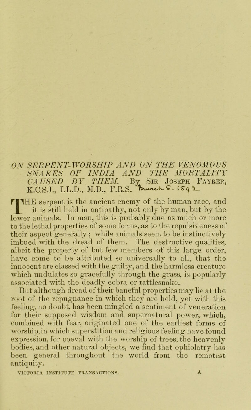 ON SERPENT-WORSmP AND ON THE VENOMOUS SNAKES OF INDIA AND THE MORTALITY CAUSED BY THEM. By Sir Joseph Fayrer, K.C.SJ., LL.D., M.D., F.R.S. The serpent is the ancient enemy of the human race, and it is still held in antipathy, not only by man, but by the lower animals. In man, this is probably due as much or more to the lethal properties of some forms, as to the repulsiveness of their aspect generally ; while animals seem to be instinctively imbued with the dread of them. The destructive qualities, albeit the property of but few members of this large order, have come to be attributed so universally to all, that the innocent are classed with the guilty, and the harmless creature which undulates so gracefully through the grass, is popularly associated with the deadly cobra or rattlesnake. But although dread of their baneful properties may lie at the root of the repugnance in which they are held, yet Avith this feeling, no doubt, has been mingled a sentiment of veneration for their supposed A\dsdom and supernatural poAver, which, combined with fear, originated one of the earliest forms of Avorship,in which superstition and religious feeling have found expression, for coeval Avith the Avorship of trees, the heavenly bodies, and other natural objects, Ave find that ophiolatry has been general throughout the Avorld from the remotest antiquity. VICTORIA INSTITUTE TRANSACTIONS. A