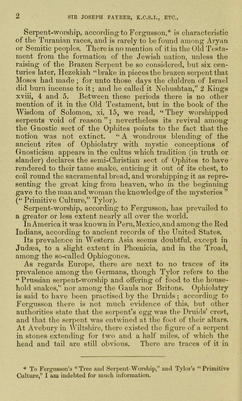 Serpent-worship, according to Fergnsson,* is cliaracteristic of the Turanian races, and is rarely to be found among Aiyan or Semitic peoples. There is no mention of it in the Old Testa- ment from the formation of the Jewish nation, unless the raising of the Brazen Serpent be so considered, but six cen- turies later, Hezekiah “brake in pieces the brazen serpent that Moses had made ; for unto those days the children of Israel did burn incense to it; and he called it Nehushtan,” 2 Kings xviii, 4 and 5. Between these periods there is no other mention of it in the Old Testament, but in the book of the Wisdom of Solomon, xi, 15, we read, “ They worshipped serpents void of reason ”; nevertheless its revival among the Gnostic sect of the Ophites points to the fact that the notion was not extinct. “ A wondrous blending of the ancient rites of Ophiolatry with mystic conceptions of Gnosticism appears in the cultus which tradition (in truth or slander) declares the semi-Christian sect of Ophites to have rendered to their tame snake, enticing it out of its- chest, to coil round the sacramental bread, and worshipping it as repre- senting the great king from heaven, who in the beginning gave to the man and woman the knowledge of the mysteries ” (“ Primitive Culture,” Tylor). Serpent-worship, according to Fergusson, has prevailed to a greater or less extent nearly all over the world. In America it was known in Peru, Mexico,and among the Red Indians, according to ancient records of the United States. Its prevalence in Western Asia seems doubtful, except in Judaea, to a slight extent in Phoenicia, and in the Troad, among the so-called Ophiogones. As regards Europe, there are next to no traces of its prevalence among the Germans, though Tylor refers to the “ Prussian serpent-v/orship and offering of food to the house- hold snakes,” nor among the Gauls nor Britons. Ophiolatry is said to have been practised by the Druids ; according to Fergusson there is not much evidence of this, but other authorities state that the serpent’s egg was the Druids’ crest, and that the serpent Avas entwined at tlie foot of their altars. At Avebury in Wiltshire, there existed the figure of a serpent in stones extending for tAvo and a half miles, of AA'hich the head and tail are still obAdous. There are traces of it in * To Fergusson’s “ Tree and Serpent-Worelii}),” and Tylor’s “ Primitive Culture,” I am indebted for much information.