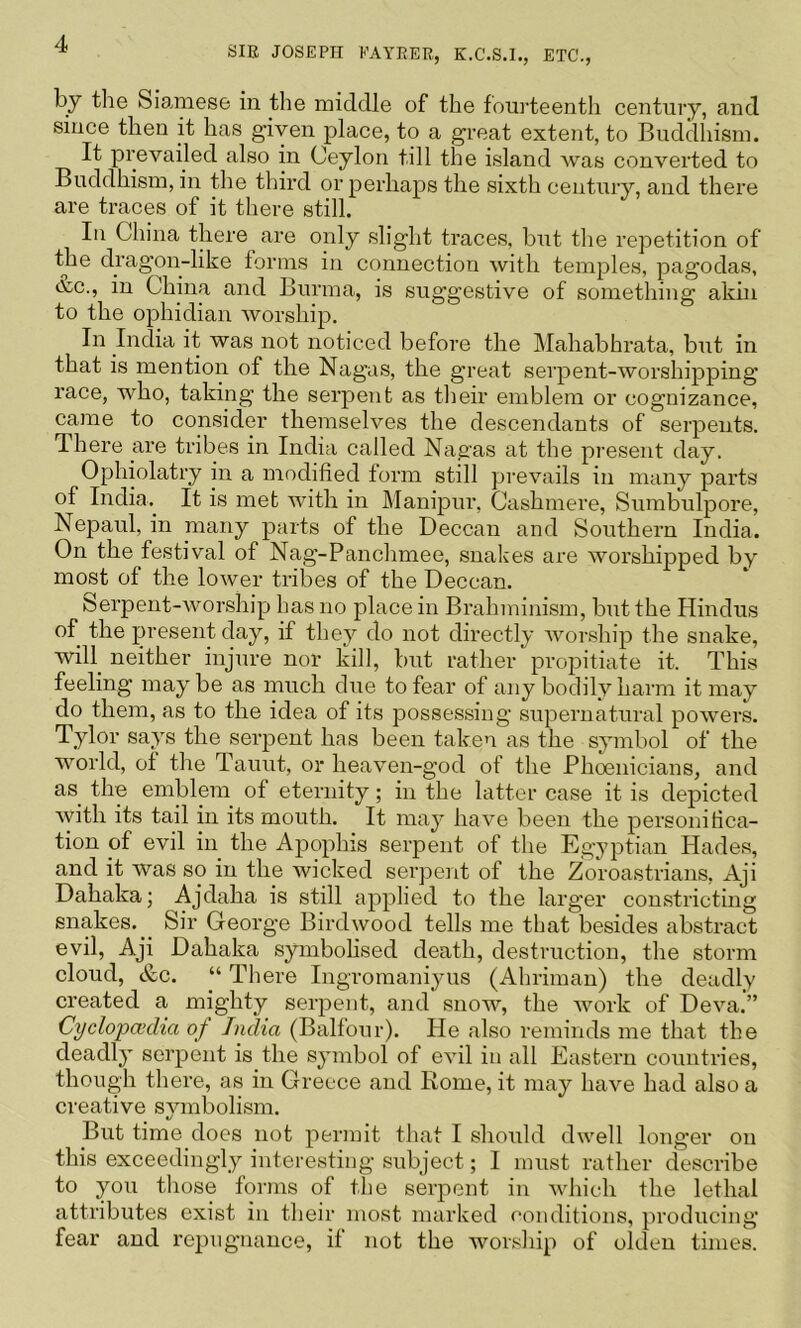 SIE JOSEPH KAYRER, K.C.S.I., ETC., by the Sia.mese in the middle of the fouideenth century, and since then it has given place, to a great extent, to Buddhism. It prevailed also in Ceylon till the island was converted to Buddhism, in the third or perhaps the sixth century, and there are traces of it there still. In China there are only slight traces, but the repetition of the dragon-like forms in connection with temples, pagodas, tvc., in China and Burma, is suggestive of something akin to the ophidian worship. In India it was not noticed before the Mahabhrata, but in that is mention of the Nagas, the great sei’pent-worshipping race, who, taking the serpent as their emblem or cognizance, came to consider themselves the descendants of serpents. Ihere are tribes in India called Nagas at the present day. Ophiolatry in a modified torm still prevails in many parts of India.^ It is met with in Manipur, Cashmere, Sumbulpore, Nepaul, in many parts of the Deccan and Southern India. On the festival of Nag-Panchmee, snakes are worshipped by most of the lower tribes of the Deccan. Serpent-Avorship has no place in Brahminism, but the Hindus of the present day, if they do not directly Avorship the snake, will^ neither injure nor kill, but rather propitiate it. This feeling may be as much due to fear of any bodily harm it may do them, as to the idea of its possessing supernatural poAvers. Tylor says the serpent has been taken as the symbol of the world, of the Taunt, or heaven-god of the Phoenicians, and as^ the emblem of eternity; in the latter case it is depicted Avith its tail in its mouth. It may have been the personifica- tion of evil in the Apophis serpent of the Egyptian Hades, and it was so in the wicked serpent of the Zoroastrians. Aji Dahaka; Ajdaha is still applied to the larger constricting snakes. Sir George Birdwood tells me that besides abstract evil, Aji Dahaka symbolised death, destruction, the storm cloud, &c. “ There Ingromaniyus (Ahriman) the deadly created a mighty serpent, and snow, the Avork of DeA’^a.” Cyclopaedia of India (Balfour). He also reminds me that the deadl}’ serpent is the symbol of oauI in all Eastern countries, though there, as in Greece and Rome, it may have had also a creative symbolism. But time does not permit that I should dAA^ell longer on this exceedingly interesting subject; I must rather describe to you those forms of the serpent in Avhich the lethal attributes exist in their most marked conditions, producing fear and repugnance, if not the Avorship of olden times.