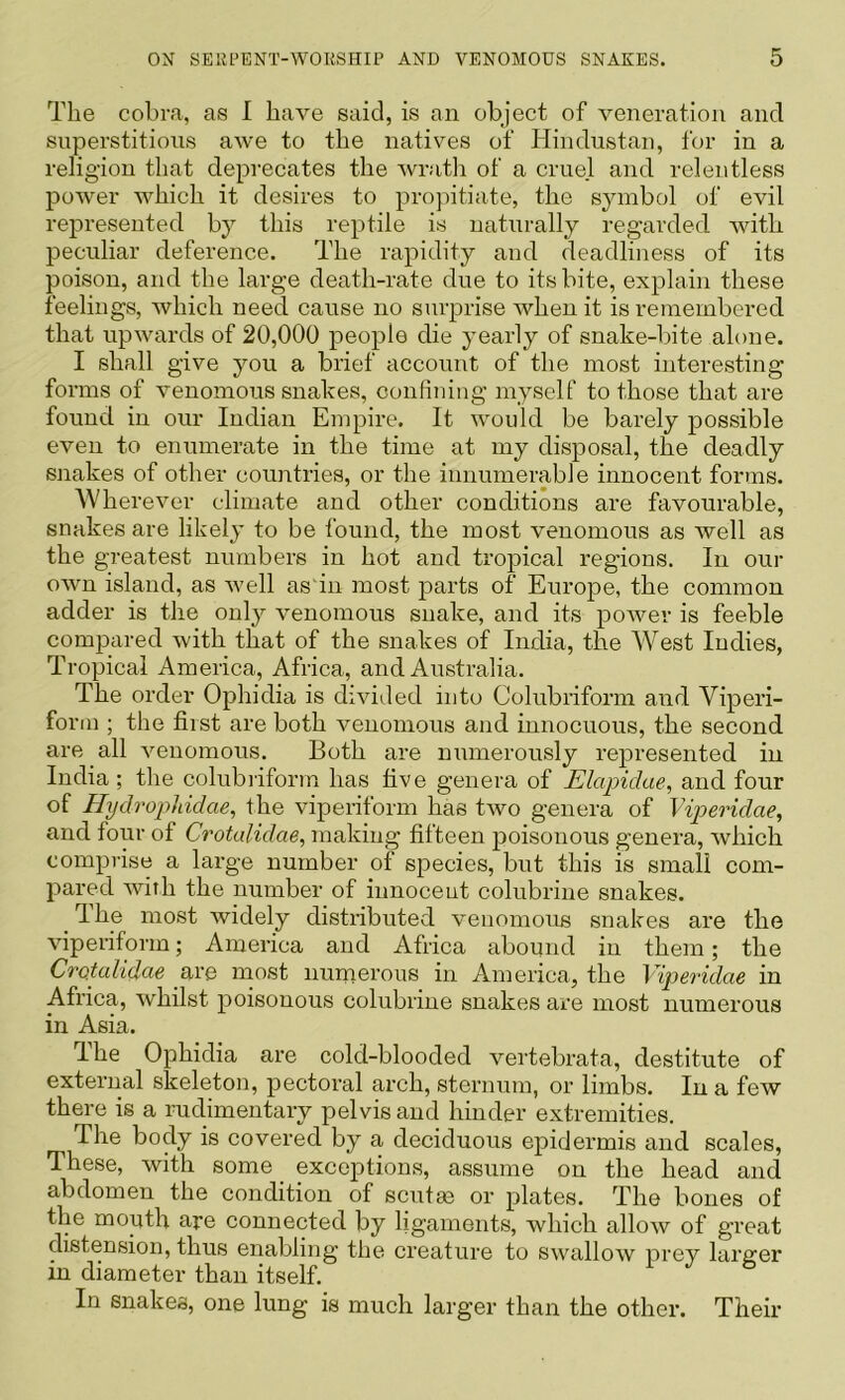 The cobra, as I have said, is an object of veneration and superstitious awe to the nativ^es of Hindustan, for in a religion that deprecates the wratli of a cruel and relentless power which it desires to propitiate, the symbol of evil represented by this reptile is naturally regarded with peculiar deference. The rapidity and deadliness of its poison, and the large death-rate due to its bite, explain these feelings, which need cause no surprise Avhen it is remembered that upwards of 20,000 people die yearly of snake-bite alone. I shall give you a brief account of the most interesting forms of venomous snakes, confining myself to those that are found in our Indian Empire. It would be barely possible even to enumerate in the time at my disposal, the deadly snakes of other countries, or the innumerable innocent forms. AVherever climate and other conditions are favourable, snakes are likely to be found, the most venomous as well as the greatest numbers in hot and tropical regions. In our own island, as Avell as'iu most parts of Europe, the common adder is the only venomous snake, and its poAver is feeble compared Avith that of the snakes of India, the AVest Indies, Tropical America, Africa, and Australia. The order Ophidia is divided into Colubriform and Viperi- form ; the fi.ist are both Amnomous and innocuous, the second are all Amnomous. Both are numerously represented in India ; the colubiiform has five genera of Elapidae^ and four of Hydrophidae, the viperiform has tAvo genera of Viperidae, and four of Crotalidae, making fifteen poisonous genera, Avhich comprise a large number of species, but this is small com- pared Avith the number of innoceut colubrine snakes. dhe most widely distributed venonrous snakes are the Auperiform; America and Africa aborrnd in them; the Crotalidae are most nunrerous in America, the Viperidae in Africa, Avhilst poisonous colubrine snakes are most numerous in Asia. I he Ophidia are cold-blooded vertebrata, destitute of external skeleton, pectoral arch, sternum, or limbs. In a few there is a rudimentary pelvis and hinder extremities. The body is covered by a deciduous epidermis and scales. These, Avith some _ exceptions, assume on the head and abdomen the condition of scutm or plates. The bones of the mouth are connected by ligaments, which alloAv of great distension, thus enabling the creature to SAvalloAV prey larger in diameter than itself. In snakes, one lung is much larger than the other. Their