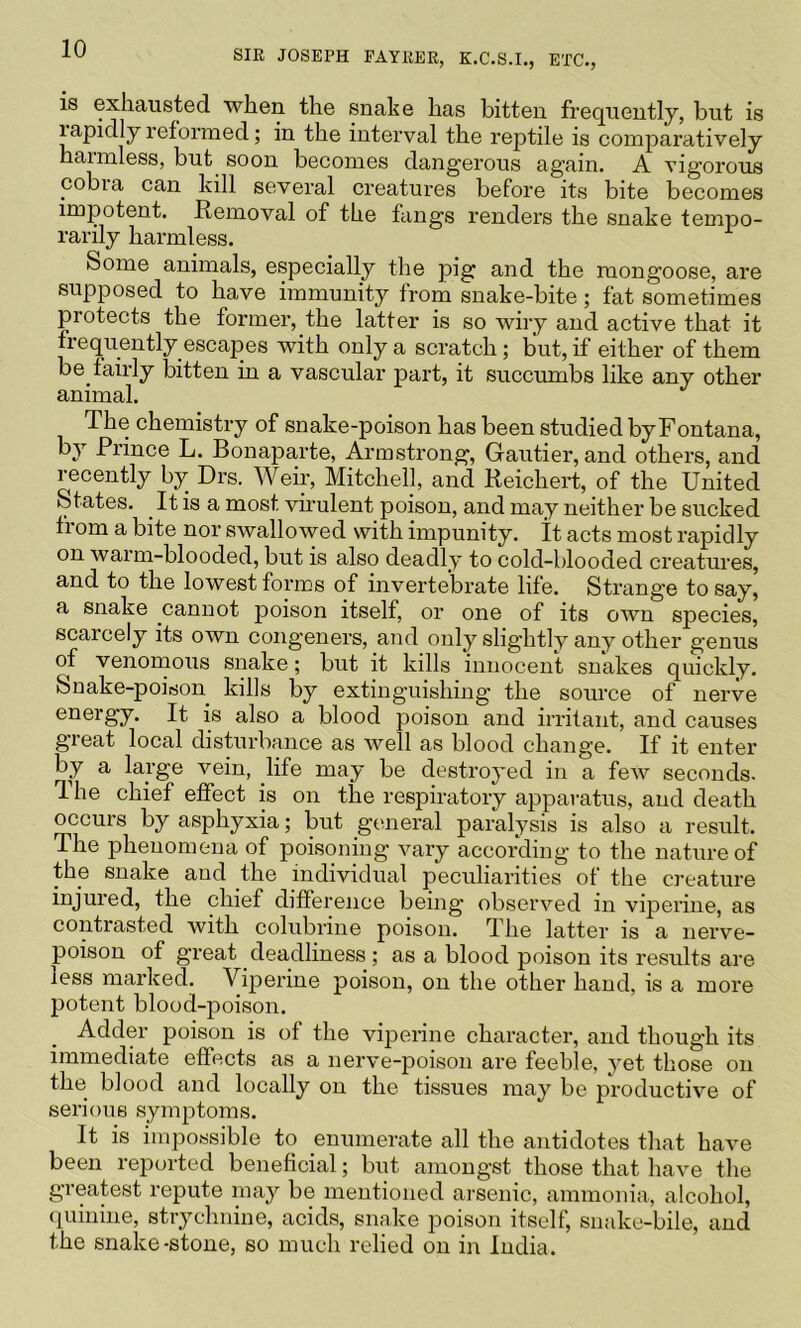 is exhausted when the snake has bitten frequently, but is lapidly reformed; in the interval the reptile is comparatively haimless, but soon becomes dangerous again. A vigorous cobra can kill several creatures before its bite becomes impotent. Removal of the fangs renders the snake tempo- rarily harmless. Some animals, especially the pig and the mongoose, are supposed to have immunity from snake-bite; fat sometimes protects the former, the latter is so wiry and active that it frequently escapes with only a scratch; but, if either of them be fairly bitten in a vascular part, it succumbs like any other animal. The chemistry of snake-poison has been studied by Fontana, by Prince L. Bonaparte, Armstrong, Gautier, and others, and recently by Drs. Weir, Mitchell, and Reichert, of the United States. It is a most vnulent poison, and may neither be sucked li om a bite nor swallowed with impunity. It acts most rapidly on warm-blooded, but is also deadly to cold-blooded creatures, and to the lowest forms of invertebrate life. Strange to say, a snake cannot poison itself, or one of its own species, scarcely its own congeners, and only slightly any other genus of venonious snake; but it kills innocent snakes quickly. Snake-poison kills by extinguishing the source of nerve energy. It is also a blood poison and irritant, and causes great local disturbance as well as blood change. If it enter by a large vein, life may be destroyed in a few seconds. The chief effect is on the respiratory apparatus, and death occurs by asphyxia; but general paralysis is also a result. The phenomena of poisoning vary according to the nature of the snake and the individual peculiarities of the ci-eature injured, the chief difference being observed in viperine, as contrasted with colubrine poison. The latter is a nerve- poison of great deadliness ; as a blood poison its results are less marked. Viperine poison, on the other hand, is a more potent blood-poison. Adder poison is of the viperine character, and though its immediate effects as a nerve-poison are feeble, yet those on the blood and locally on the tissues may be productive of serious symptoms. It is impossible to enumerate all the antidotes that have been reported beneficial; but amongst those that have the greatest repute may be mentioned arsenic, ammonia, alcohol, <iuinine, strychnine, acids, snake poison itself, snake-bile, and the snake-stone, so much relied on in India.