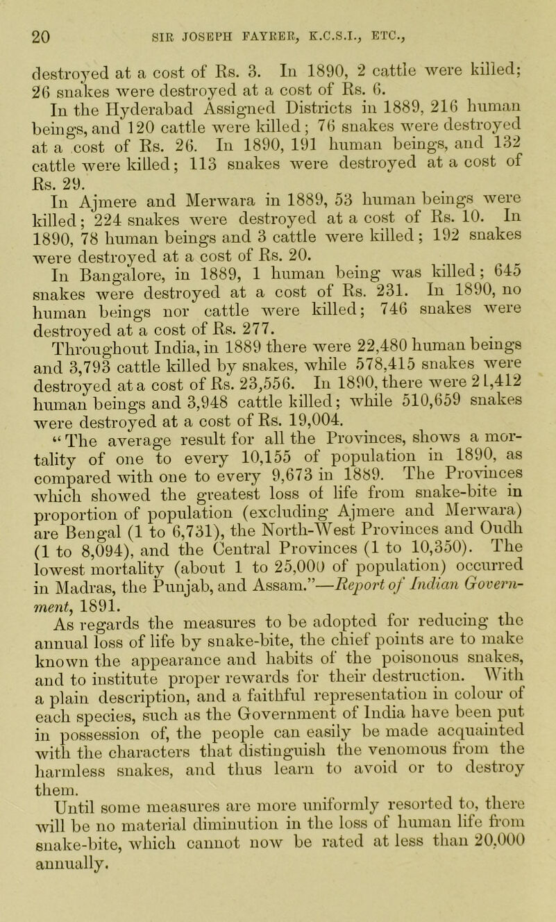 destroyed at a cost of Rs. 3. In 1890, 2 cattle were killed; 20 snakes Avere destroyed at a cost of Rs. 6. In the Hyderabad Assigned Districts in 1889, 216 human beings, and 120 cattle Avere killed; 76 snakes Avere destroyed at a cost of Rs. 26. In 1890, 191 human beings, and 132 cattle Avere killed; 113 snakes Avere destroyed at a cost of Rs. 29. In Ajmere and MerAvara in 1889, 53 human beings Avere killed; 224 snakes Avere destroyed at a cost of Rs. 10. In 1890, 78 human beings and 3 cattle Avere killed; 192 snakes were destroyed at a cost of Rs. 20. In Bangalore, in 1889, 1 human being was killed ; 645 snakes were destroyed at a cost of Rs. 231. In 1890, no human beings nor cattle AAmre killed; 746 snakes Avere destroyed at a cost of Rs. 277. Throughout India, in 1889 there were 22,480 human beings and 3,793 cattle killed by snakes, while 578,415 snakes were destroyed at a cost of Rs. 23,556. In 1890, there Avere 21,412 human beings and 3,948 cattle killed; while 510,659 snakes were destroyed at a cost of Rs. 19,004. “ The average result for all the ProAunces, shows a mor- tality of one to every 10,155 of population in 1890, as compared Avith one to every 9,673 in 1889. The Provinces Avliich shoAved the greatest loss of life from snake-bite in proportion of population (excluding Ajmere and Menvara) are Bengal (1 to 6,731), the North-West Provinces and Oudh (1 to 8,094), and the Central Provinces (1 to 10,350). The loAvest mortality (about 1 to 25,000 of population) occurred in Madras, the Punjab, and Assam.”—Report of Indian Govern- ment^ 1891. As regards the measures to be adopted for reducing the annual loss of life by snake-bite, the chief points are to make known the appearance and habits of the poisonous snakes, and to institute proper reAvards for their destruction. With a plain description, and a faithful representation in colour of each .species, .such as the Government of India have been put in possession of, the people can easily be made acquainted Avith the characters that distinguish the venomous from the harmless snakes, and thus learn to aAmid or to destroy them. Until some measures are more uniformly resorted to, there Avill be no material diminution in the loss of human life fi’om snake-bite, Avhich cannot noAV be rated at less than 20,000 annually.