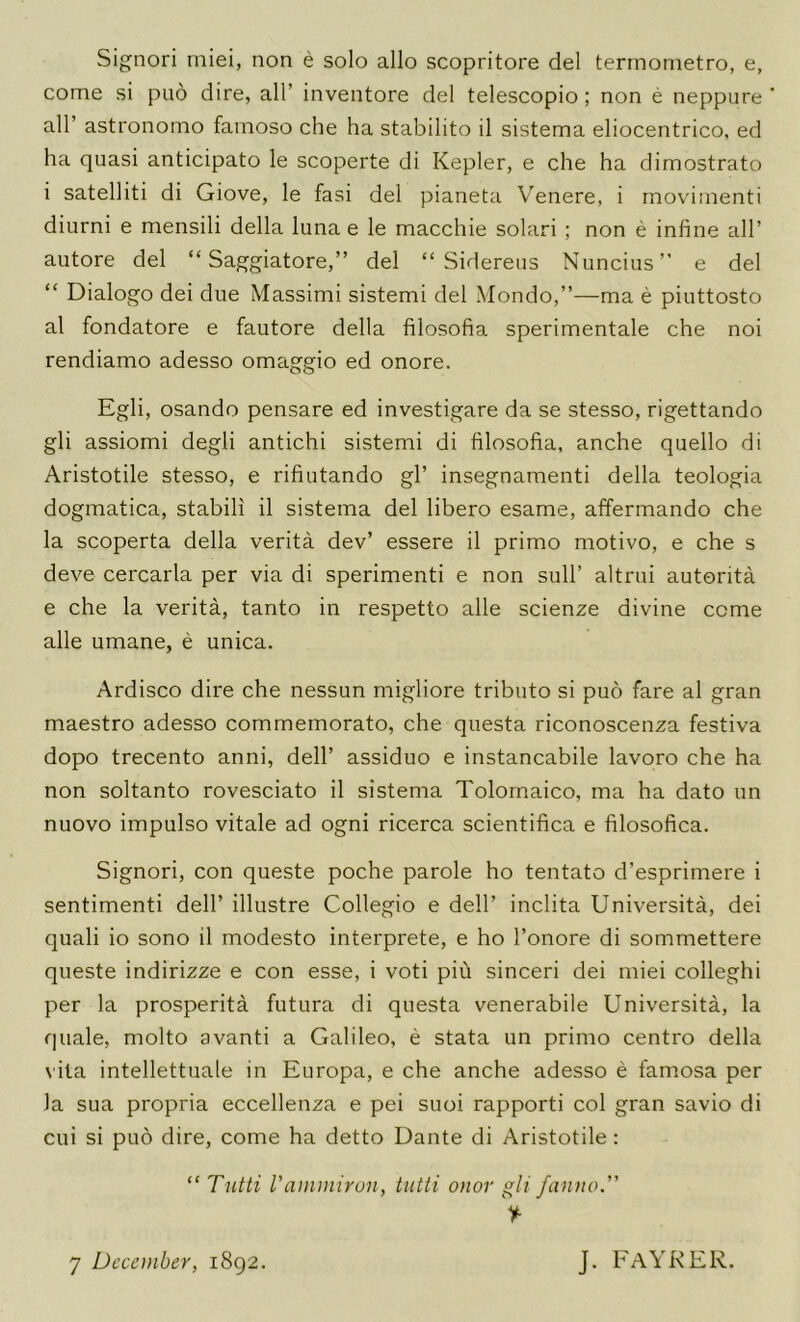 Signori miei, non e solo alio scopritore del terrnometro, e, come si piio dire, all’ inventore del telescopio ; non e neppure air astronomo famoso che ha stabilito il sistema eliocentrico, ed ha quasi anticipato le scoperte di Kepler, e che ha dimostrato i satelliti di Giove, le fasi del pianeta Venere, i rnovimenti diurni e mensili della luna e le macchie solari ; non e infine all’ autore del “ Saggiatore,” del “ Sidereus Nuncius” e del “ Dialogo dei due Massimi sistemi del Mondo,”—ma e piuttosto al fondatore e fautore della filosofia sperimentale che noi rendiamo adesso omaggio ed onore. Egli, osando pensare ed investigare da se stesso, rigettando gli assiomi degli antichi sistemi di filosofia, anche quello di Aristotile stesso, e rifiutando gl’ insegnamenti della teologia dogmatica, stabili il sistema del libero esame, affermando che la scoperta della verita dev’ essere il primo motive, e che s deve cercarla per via di sperimenti e non sull’ altrui auterita e che la verita, tanto in respetto alle scienze divine come alle umane, e unica. Ardisco dire che nessun migliore tribute si pub fare al gran maestro adesso commemorate, che questa riconoscenza festiva dopo trecento anni, dell’ assiduo e instancabile lavoro che ha non soltanto rovesciato il sistema Tolomaico, ma ha date un nuovo impulse vitale ad ogni ricerca scientifica e filosofica. Signori, con queste poche parole ho tentato d’esprimere i sentiment! dell’ illustre Collegio e dell’ inclita Universita, dei quali io sono il modesto interprete, e ho I’onore di sommettere queste indirizze e con esse, i voti piu sinceri dei miei colleghi per la prosperity futura di questa venerabile Universita, la quale, molto avanti a Galileo, e stata un primo centre della vita intellettuale in Europa, e che anche adesso e famosa per Ja sua propria eccellenza e pei suoi rapporti col gran savio di cui si pud dire, come ha detto Dante di Aristotile: “ Tntti Vammirun, tiitti onor gli funno” V 7 December, 1892. j. faykek.