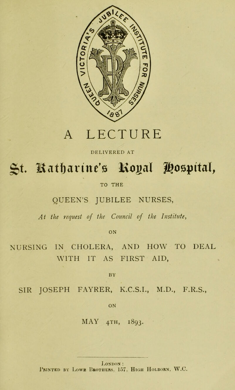 A LECTURE DELIVERED AT itatfjavine’s Kogal Hospital, TO THE QUEEN’S JUBILEE NURSES, At the request of the Council of the Institute, ON NURSING IN CHOLERA, AND HOW TO DEAL WITH IT AS FIRST AID, BY SIR JOSEPH FAYRER, K.C.S.L, M.D., F.R.S., ON MAY 4TH, 1893. J.ON DON ; I’msted dv Lowe liKOTHERs, 157, High IIoi-born, W.C.