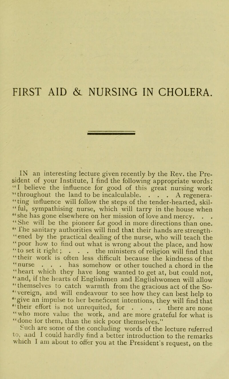 IN an interesting lecture given recently by the Rev. the Pre- sident of your Institute, I find the following appropriate words: “I believe the influence for good of this great nursing work “throughout the land to be incalculable. . . . A regenera- “ting influence will follow the steps of the tender-hearted, skil- “ ful, sympathising nurse, which will tarry in the house when “she has gone elsewhere on her mission of love and mercy. . . “She will be the pioneer for good in more directions than one. “ The sanitary authorities will find that their hands are strength- “ened by the practical dealing of the nurse, who will teach the “ poor how to find out what is wrong about the place, and how “ to set it right ; . . . the ministers of religion will find that “their work is often less difficult because the kindness of the “nurse . . . has somehow or other touched a chord in the “heart which they have long wanted to get at, but could not, “and, if the hearts of Englishmen and Englishwomen will allow “themselves to catch warmth from the gracious act of the So- “vereign, and will endeavour to see how they can best help to “give an impulse to her beneficent intentions, they will find that “their effort is not unrequited, for .... there are none “who more value the work, and are more grateful for what is “done lor them, than the sick poor themselves.” f uch are some of the concluding words of the lecture referred to, and I could hardly find a better introduction to the remarks which I am about to offer you at the President’s request, on the