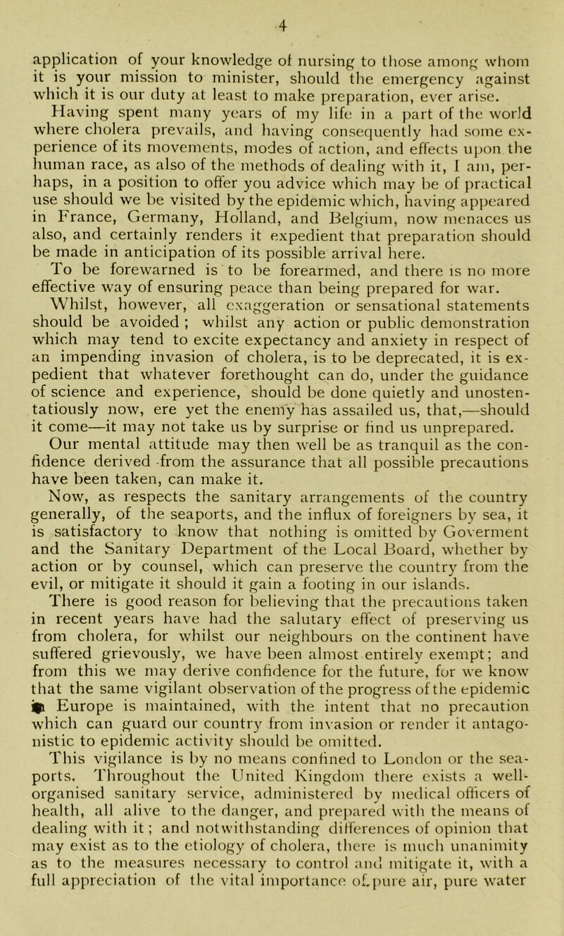 application of your knowledge of nursing to those among whom it is your mission to minister, should the emergency against which it is our duty at least to make preparation, ever arise. Having spent many years of my life in a part of the world where cholera prevails, and having consequently had some ex- perience of its movements, modes of action, and effects upon the human race, as also of the methods of dealing with it, 1 am, per- haps, in a position to ofter you advice which may he of practical use should we he visited by the epidemic which, having appeared in France, Germany, Holland, and Belgium, now menaces us also, and certainly renders it expedient that preparation should be made in anticipation of its possible arrival here. To be forewarned is to be forearmed, and there is no more effective way of ensuring peace than being prepared for war. Whilst, however, all exaggeration or sensational statements should be avoided ; whilst any action or public demonstration which may tend to e.xcite e.xpectancy and anxiety in respect of an impending invasion of cholera, is to be deprecated, it is ex- pedient that whatever forethought can do, under the guidance of science and experience, should be done quietly and unosten- tatiously now, ere yet the enemy has assailed us, that,—should it come—it may not take us by surprise or find us unprepared. Our mental attitude may then well be as tranquil as the con- fidence derived from the assurance that all possible precautions have been taken, can make it. Now, as respects the sanitary arrangements of tlie country generally, of the seaports, and the influx of foreigners by sea, it is satisfactory to know that nothing is omitted by Goverment and the Sanitary Department of the Local Board, whether by action or by counsel, which can preserve the country from the evil, or mitigate it should it gain a footing in our islands. There is good reason for believing that the precautions taken in recent years have had the salutary effect of preserving us from cholera, for whilst our neighbours on the continent have suffered grievously, we have been almost entirely exempt; and from this we may derive confidence for the future, for we know that the same vigilant observation of the progress of the epidemic i|i Europe is maintained, with the intent that no precaution which can guard our country from invasion or render it antago- nistic to epidemic activity should be omitted. This vigilance is by no means confined to London or the sea- ports. Tliroughout tlie United Kingdom there exists a well- organised sanitary service, administered by medical officers of health, all alive to the danger, and prepared with the means of dealing with it; and notwithstanding differences of opinion that may exist as to the etiology of cholera, there is much unanimity as to the measures necessary to control and mitigate it, with a full appreciation of the vital importance of.pure air, pure water