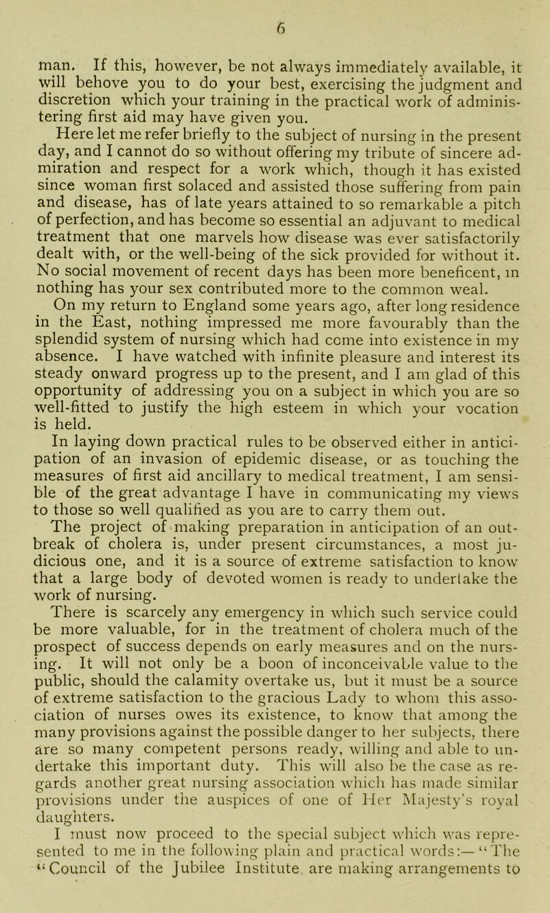 man. If this, however, be not always immediately available, it will behove you to do your best, exercising the judgment and discretion which your training in the practical work of adminis- tering first aid may have given you. Here let me refer briefly to the subject of nursing in the present day, and I cannot do so without offering my tribute of sincere ad- miration and respect for a work which, though it has existed since woman first solaced and assisted those suffering from pain and disease, has of late years attained to so remarkable a pitch of perfection, and has become so essential an adjuvant to medical treatment that one marvels how disease was ever satisfactorily dealt with, or the well-being of the sick provided for without it. No social movement of recent days has been more beneficent, in nothing has your sex contributed more to the common weal. On my return to England some years ago, after long residence in the East, nothing impressed me more favourably than the splendid system of nursing which had come into existence in my absence. I have watched with infinite pleasure and interest its steady onward progress up to the present, and I am glad of this opportunity of addressing you on a subject in which you are so well-fitted to justify the high esteem in which your vocation is held. In laying down practical rules to be observed either in antici- pation of an invasion of epidemic disease, or as touching the measures of first aid ancillary to medical treatment, I am sensi- ble of the great advantage I have in communicating my views to those so well qualified as you are to carry them out. The project of making preparation in anticipation of an out- break of cholera is, under present circumstances, a most ju- dicious one, and it is a source of extreme satisfaction to know that a large body of devoted women is ready to under lake the work of nursing. There is scarcely any emergency in which such service could be more valuable, for in the treatment of cholera much of the prospect of success depends on early measures and on the nurs- ing. It will not only be a boon of inconceivable value to the public, should the calamity overtake us, but it must be a source of extreme satisfaction to the gracious Lady to whom this asso- ciation of nurses owes its existence, to know that among the many provisions against the possible danger to her subjects, there are so many competent persons ready, willing ami able to un- dertake this important duty. This will also be the case as re- gards another great nursing association which has made similar provisions under the auspices of one of Her Majesty’s royal daughters. I must now proceed to the special subject which was repre- sented to me in the following plain and practical words:—“The “Council of the Jubilee Institute are making arrangements to