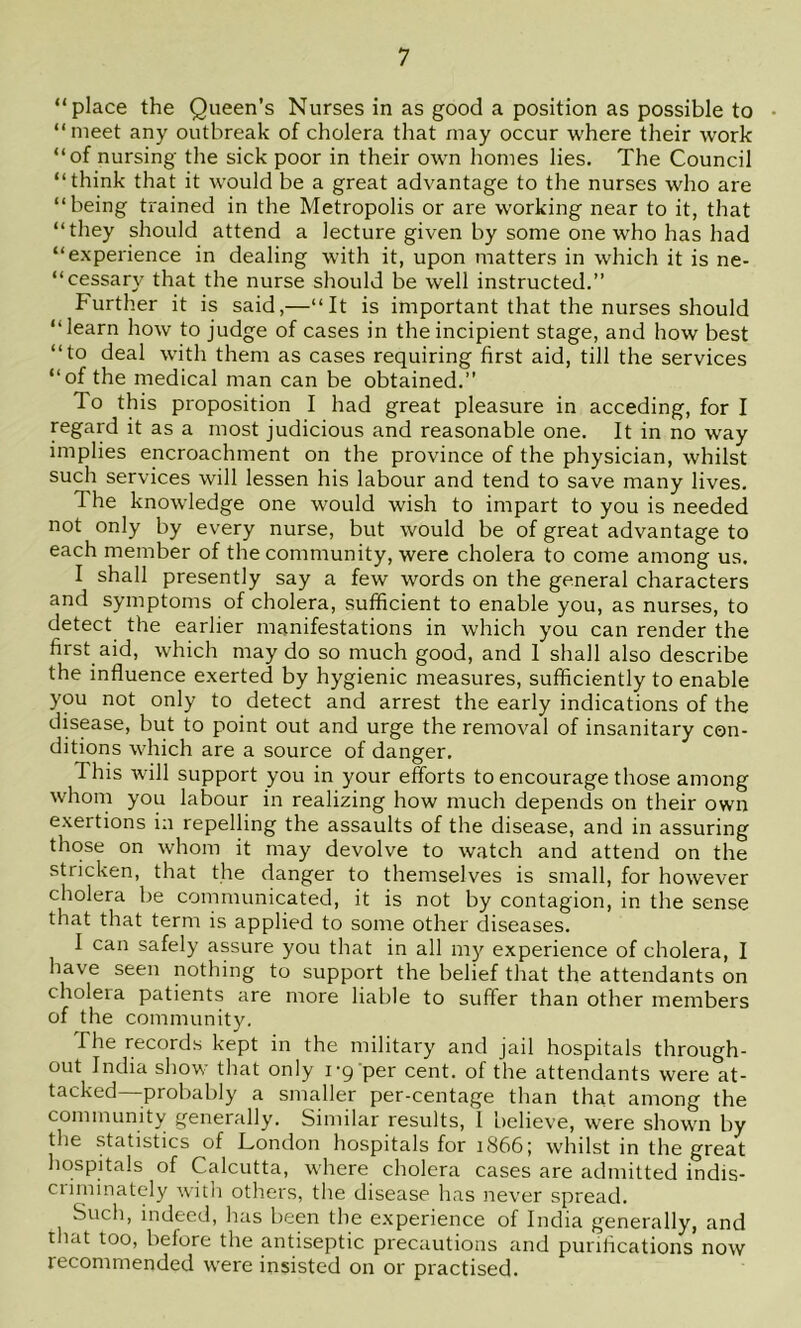 “place the Queen’s Nurses in as good a position as possible to “meet any outbreak of cholera that may occur where their work “of nursing the sick poor in their own homes lies. The Council “think that it would be a great advantage to the nurses who are “being trained in the Metropolis or are working near to it, that “they should attend a lecture given by some one who has had “experience in dealing with it, upon matters in which it is ne- “cessary that the nurse should be well instructed.” further it is said,—“It is important that the nurses should “learn how to judge of cases in the incipient stage, and how best “to deal with them as cases requiring first aid, till the services “of the medical man can be obtained.” To this proposition I had great pleasure in acceding, for I regard it as a most judicious and reasonable one. It in no way implies encroachment on the province of the physician, whilst such services will lessen his labour and tend to save many lives. The knowledge one would wish to impart to you is needed not only by every nurse, but would be of great advantage to each member of the community, were cholera to come among us. I shall presently say a few words on the general characters and symptoms of cholera, sufficient to enable you, as nurses, to detect the earlier manifestations in which you can render the first aid, which may do so much good, and I shall also describe the influence exerted by hygienic measures, sufficiently to enable you not only to detect and arrest the early indications of the disease, but to point out and urge the removal of insanitary con- ditions which are a source of danger. This will support you in your efforts to encourage those among whom you labour in realizing how much depends on their own exertions in repelling the assaults of the disease, and in assuring those on whom it may devolve to watch and attend on the stricken, that the danger to themselves is small, for however cholera be communicated, it is not by contagion, in the sense that that term is applied to some other diseases. I can safely assure you that in all m}^ experience of cholera, I have seen nothing to support the belief that the attendants on cholera patients are more liable to suffer than other members of the community. The records kept in the military and jail hospitals through- out India show that only I'g per cent, of the attendants were at- tacked—probably a smaller per-centage than that among the community generally. Similar results, I believe, were shown by the statistics of London hospitals for iS66; whilst in the great hospitals of Calcutta, where cholera cases are admitted indis- criminately witli others, the disease has never spread. Such, indeed, has been the experience of India generally, and that too, before the antiseptic precautions and purifications now recommended were insisted on or practised.