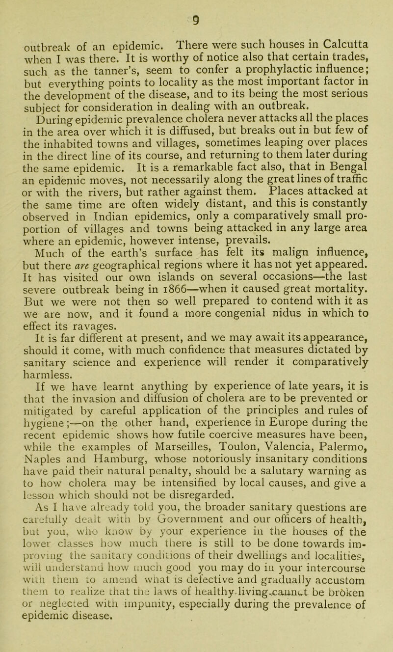 outbreak of an epidemic. There were such houses in Calcutta when I was there. It is worthy of notice also that certain trades, such as the tanner’s, seem to confer a prophylactic influence; but everything points to locality as the most important factor in the development of the disease, and to its being the most serious subject for consideration in dealing with an outbreak. During epidemic prevalence cholera never attacks all the places in the area over which it is diffused, but breaks out in but few of the inhabited towns and villages, sometimes leaping over places in the direct line of its course, and returning to them later during the same epidemic. It is a remarkable fact also, that in Bengal an epidemic moves, not necessarily along the great lines of traffic or with the rivers, but rather against them. Places attacked at the same time are often widely distant, and this is constantly observed in Indian epidemics, only a comparatively small pro- portion of villages and towns being attacked in any large area where an epidemic, however intense, prevails. Much of the earth’s surface has felt its malign influence, but there an geographical regions where it has not yet appeared. It has visited our own islands on several occasions—the last severe outbreak being in 1866—when it caused great mortality. But we were not then so well prepared to contend with it as we are now, and it found a more congenial nidus in which to effect its ravages. It is far different at present, and we may await its appearance, should it come, with much confidence that measures dictated by sanitary science and experience will render it comparatively harmless. If we have learnt anything by experience of late years, it is that the invasion and diffusion of cholera are to be prevented or mitigated by careful application of the principles and rules of hygiene;—on the other hand, experience in Europe during the recent epidemic shows how futile coercive measures have been, while the examples of Marseilles, Toulon, Valencia, Palermo, Naples and Hamburg, whose notoriously insanitary conditions have paid their natural penalty, should be a salutary warning as to how cholera may be intensified by local causes, and give a lesson which should not be disregarded. As I have already told you, the broader sanitary questions are carefully dealt witii by Government and our officers of health, but you, who know by your experience in tlie houses of the lower classes how much Lliere is still to be done towards im- proving the sanitary conJilions of their dwellings and localities, will understand how much good you may do in your intercourse wiui them to amend wiiat is defective and gradually accustom them to realize chat tlie laws of healthy, living-cauriut be broken or neglected with impunity, especially during the prevalence of epidemic disease.