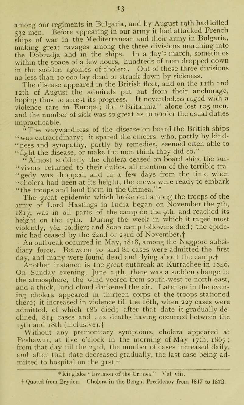 among our regiments in Bulgaria, and by August igth had killed 532 men. Before appearing in our army it had attacked French ships of war in the Mediterranean and their army in Bulgaria, making great ravages among the three divisions marching into the Dobrudja and in the ships. In a day's march, sometimes within the space of a few hours, hundreds of men dropped down in the sudden agonies of cholera. Out of these three divisions no less than 10,000 lay dead or struck down by sickness. The disease appeared in the British Heet, and on the iith and 12th of August the admirals put out from their anchorage, hoping thus to arrest its progress. It nevertheless raged wiih a violence rare in Burope; the “Britannia” alone lost 105 men, and the number of sick was so great as to render the usual duties impracticable. “The waywardness of the disease on board the British ships “was extraordinary; it spared the officers, who, partly by kind- “ ness and sympathy, partly by remedies, seemed often able to “fight the disease, or make the men think they did so.” “ Almost suddenly the cholera ceased on board ship, the sur- “vivors returned to their duties, all mention of the terrible tra- “ gedy was dropped, and in a few days from the time when “cholera had been at its height, the crews were ready to embark “the troops and land them in the Crimea.”* The great epidemic which broke out among the troops of the army of Lord Hastings in India began on November the 7th, 1817, was in all parts of the camp on the gth, and reached its height on the 17th. During the week in which it raged most violently, 764 soldiers and 8000 camp followers died; the epide- mic had ceased by the 22nd or 23rd of November.f An outbreak occurred in May, 1818, among the Nagpore subsi- diary force. Between 70 and 80 cases were admitted the first day, and many were found dead and dying about the camp.f Another instance is the great outbreak at Kurrachee in 1846. On Sunday evening, June 14th, there was a sudden change in the atmosphere, the wind veered from south-west to north-east, and a thick, lurid cloud darkened the air. Later on in the even- ing cholera appeared in thirteen corps of the troops stationed there; it increased in violence till the i6th, when 227 cases were admitted, of which 186 died; after that date it gradually de- clined, 814 cases and 442 deaths having occurred between the 15th and i8th (inclusive).t Without any premonitary symptoms, cholera appeared at Peshawur, at five o'clock in the morning of May 17th, 1867; from that day till the 23rd, the number of cases increased daily, and after that date decreased gradually, the last case being ad- mitted to hospital on the 3ist.f *Kiiiglake ‘-Invasion of tlio Crimea.'’ N’ol. viii. t <Juoted from Bryden. Cholera in the Bengal Presidency from 1817 to 1872.