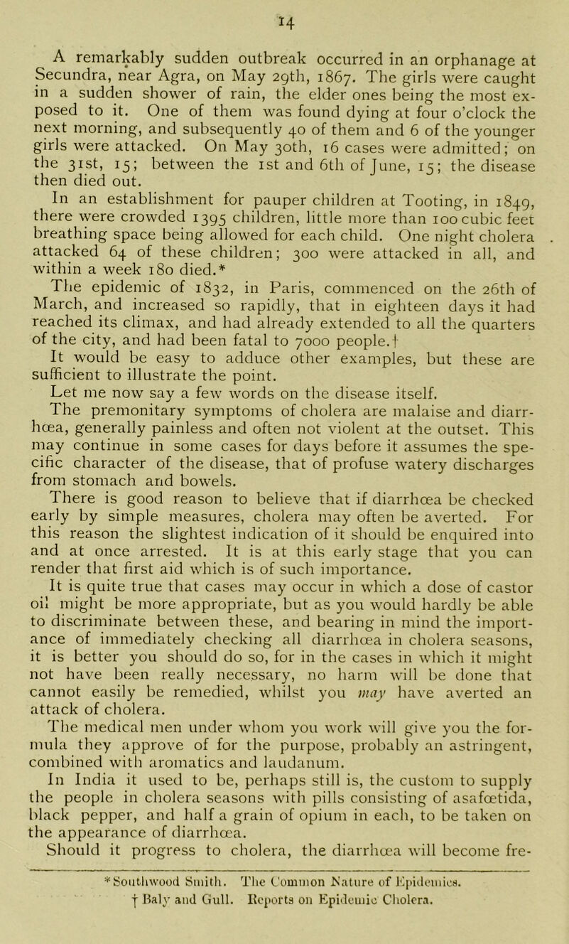 A remarkably sudden outbreak occurred in an orphanage at Secundra, near Agra, on May 29th, 1867. The girls were caught in a sudden shower of rain, the elder ones being the most ex- posed to it. One of them was found dying at four o’clock the next morning, and subsequently 40 of them and 6 of the younger girls were attacked. On May 30th, 16 cases were admitted; on the 31st, 15; between the ist and 6th of June, 15; the disease then died out. In an establishment for pauper children at Tooting, in 1849, there were crowded 1395 children, little more than 100 cubic feet breathing space being allowed for each child. One night cholera attacked 64 of these children; 300 were attacked in all, and within a week 180 died.* The epidemic of 1832, in Paris, commenced on the 26th of March, and increased so rapidly, that in eighteen days it had reached its climax, and had already extended to all the quarters of the city, and had been fatal to 7000 people.! It would be easy to adduce other examples, but these are sufficient to illustrate the point. Let me now say a few words on the disease itself. The premonitary symptoms of cholera are malaise and diarr- hoea, generally painless and often not violent at the outset. This may continue in some cases for days before it assumes the spe- cific character of the disease, that of profuse watery discharges from stomach and bowels. There is good reason to believe that if diarrhoea be checked early by simple measures, cholera may often be averted. For this reason the slightest indication of it should be enquired into and at once arrested. It is at this early stage that you can render that first aid which is of such importance. It is quite true that cases may occur in which a dose of castor oil might be more appropriate, but as you would hardly be able to discriminate between these, and bearing in mind the import- ance of immediately checking all diarrhcea in cholera seasons, it is better you should do so, for in the cases in which it might not have been really necessary, no harm will be done that cannot easily be remedied, whilst you may have averted an attack of cholera. The medical men under whom you work will give you the for- mula they approve of for the purpose, probably an astringent, combined with aromatics and laudanum. In India it used to be, perhaps still is, the custom to supply the people in cholera seasons with pills consisting of asafcetida, black pepper, and half a grain of opium in each, to be taken on the appearance of diarrhcea. Should it progress to cholera, the diarrha'a will become fre- *Soiitliwood Sinitli. The Common Mature of l'4)idemies. I Baly and Gull. Itcports on Epidemic Cliolcra.