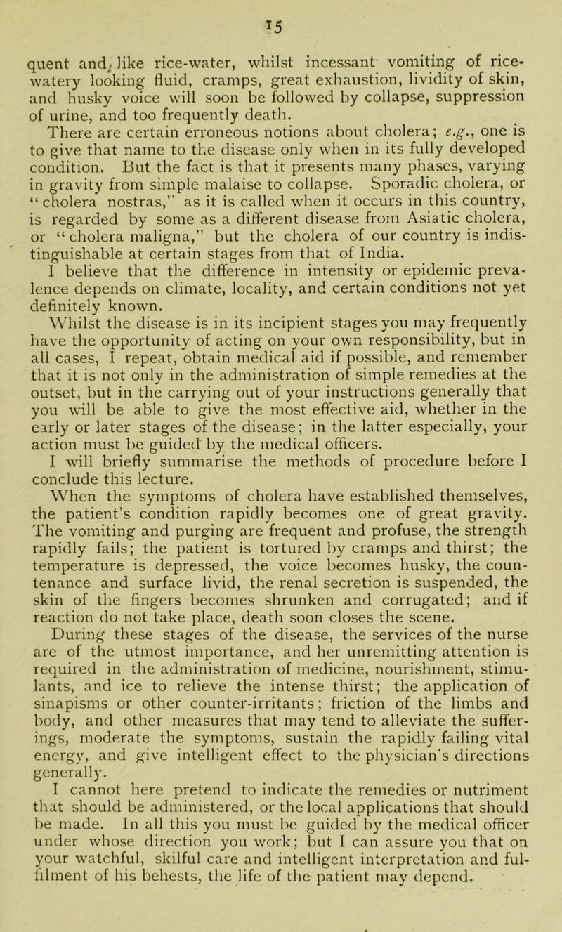 quent and; like rice-water, whilst incessant vomiting of rice- watery looking fluid, cramps, great exhaustion, lividity of skin, and husky voice will soon be followed by collapse, suppression of urine, and too frequently death. There are certain erroneous notions about cholera; e.g., one is to give that name to the disease only when in its fully developed condition. But the fact is that it presents many phases, varying in gravity from simple malaise to collapse. Sporadic cholera, or “ cholera nostras,” as it is called when it occurs in this country, is regarded by some as a different disease from Asiatic cholera, or “ cholera maligna,” but the cholera of our country is indis- tinguishable at certain stages from that of India. I believe that the difference in intensity or epidemic preva- lence depends on climate, locality, and certain conditions not yet definitely known. Whilst the disease is in its incipient stages you may frequently have the opportunity of acting on your own responsibility, but in all cases, I repeat, obtain medical aid if possible, and remember that it is not only in the administration of simple remedies at the outset, but in the carrying out of your instructions generally that you will be able to give the most effective aid, whether in the early or later stages of the disease; in the latter especially, your action must be guided by the medical officers. I will briefly summarise the methods of procedure before I conclude this lecture. When the symptoms of cholera have established themselves, the patient’s condition rapidly becomes one of great gravity. The vomiting and purging are frequent and profuse, the strength rapidly fails; the patient is tortured by cramps and thirst; the temperature is depressed, the voice becomes husky, the coun- tenance and surface livid, the renal secretion is suspended, the skin of the fingers becomes shrunken and corrugated; and if reaction do not take place, death soon closes the scene. During these stages of the disease, the services of the nurse are of the utmost importance, and her unremitting attention is required in the administration of medicine, nourishment, stimu- lants, and ice to relieve the intense thirst; the application of sinapisms or other counter-irritants; friction of the limbs and body, and other measures that may tend to alleviate the suffer- ings, moderate the symptoms, sustain the rapidly failing vital energy, and give intelligent effect to the physician’s directions generally. I cannot here pretend to indicate the remedies or nutriment that should be administered, or the local applications that should be made. In all this you must be guided by the medical officer under whose direction you work; but I can assure you that on your watchful, skilful care and intelligent interpretation and ful- lilment of his behests, the life of the patient may depend.