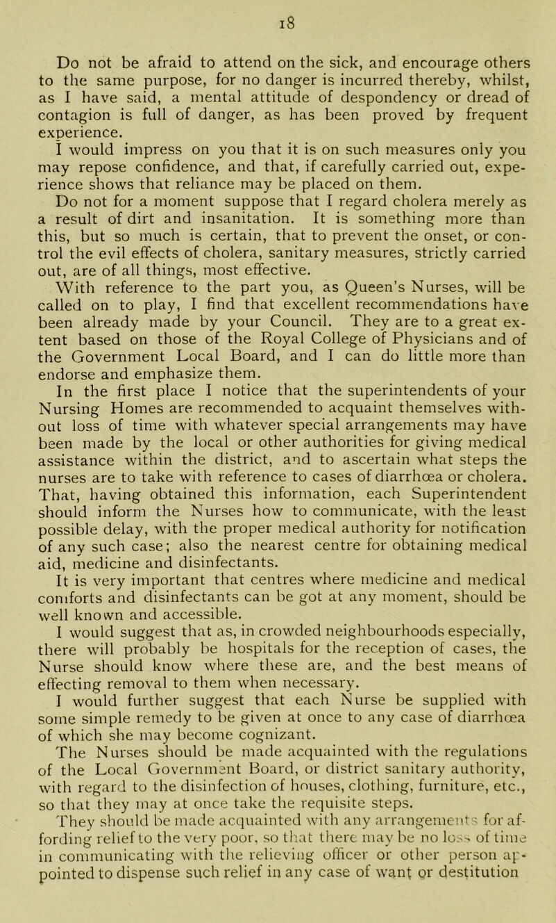 Do not be afraid to attend on the sick, and encourage others to the same purpose, for no danger is incurred thereby, whilst, as I have said, a mental attitude of despondency or dread of contagion is full of danger, as has been proved by frequent experience. i would impress on you that it is on such measures only you may repose confidence, and that, if carefully carried out, expe- rience shows that reliance may be placed on them. Do not for a moment suppose that I regard cholera merely as a result of dirt and insanitation. It is something more than this, but so much is certain, that to prevent the onset, or con- trol the evil effects of cholera, sanitary measures, strictly carried out, are of all things, most effective. With reference to the part you, as Queen’s Nurses, will be called on to play, I find that excellent recommendations have been already made by your Council. They are to a great ex- tent based on those of the Royal College of Physicians and of the Government Local Board, and I can do little more than endorse and emphasize them. In the first place I notice that the superintendents of your Nursing Homes are recommended to acquaint themselves with- out loss of time with whatever special arrangements may have been made by the local or other authorities for giving medical assistance within the district, and to ascertain what steps the nurses are to take with reference to cases of diarrhoea or cholera. That, having obtained this information, each Superintendent should inform the Nurses how to communicate, with the least possible delay, with the proper medical authority for notification of any such case; also the nearest centre for obtaining medical aid, medicine and disinfectants. It is very important that centres where medicine and medical comforts and disinfectants can be got at any moment, should be well known and accessible. I would suggest that as, in crowded neighbourhoods especially, there will probably be hospitals for the reception of cases, the Nurse should know where these are, and the best means of effecting removal to them when necessary. I would further suggest that each Nurse be supplied with some simple remedy to be given at once to any case of diarrhoea of which she may become cognizant. The Nurses should be made acquainted with the regulations of the Local Government Board, or district sanitary authority, with regard to the disinfection of houses, clothing, furniture, etc., so that they may at once take the requisite steps. They should be made acquainted with any arrangements for af- fording relief to the very poor, so th.at there may be no lo.-^ of time in communicating with the relieving officer or other person ap- pointed to dispense such relief in any case of want pr destitution