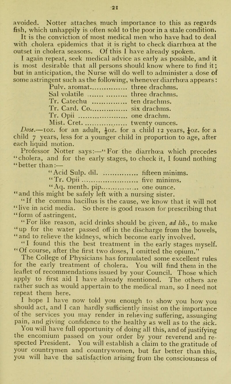 avoided. Notter attaches much importance to this as reejards fish, which unhappily is often sold to the poor in a stale condition. It is the conviction of most medical men who have had to deal wnth cholera epidemics that it is right to check diarrhcea at the outset in cholera seasons. Of this I have already spoken. I again repeat, seek medical advice as early as possible, and it is most desirable that all persons should know where to find it; but in anticipation, the Nurse will do well to administer a dose of some astringent such as the following, whenever diarrhoea appears: Pulv. aromat three drachms. Sat volatile three drachms. Tr. Catechu ten drachms. Tr. Card. Co six drachms. Tr. Opii one drachm. Mist. Cret twent}'^ ounces. Dose,—loz. for an adult, ^oz. for a child 12 years, ^oz. for a child 7 years, less for a younger child in proportion to age, after each liquid motion. Professor Notter says:—“For the diarrhoea which precedes “cholera, and for the early stages, to check it, I found nothing “better than:— “Acid Sulp. dil fifteen minims. “Tr. Opii.. five minims. “Aq. menth. pip one ounce. “and this might be safely left with a nursing sister. “ If the comma bacillus is the cause, we know that it will not “live in acid media. So there is good reason for prescribing that “form of astringent. “For like reason, acid drinks should be given, ad lib., to make “up for the water passed off in the discharge from the bowels, “and to relieve the kidneys, which become early involved. “ I found this the best treatment in the early stages myself. “Of course, after, the first two doses, I omitted the opium.” 1 he College of Physicians has formulated some excellent rules for the early treatment of cholera. You will find them in the leaflet of recommendations issued by your Council. Those which apply to first aid I have already mentioned. The others are rather such as w'ould appertain to the medical man, so I need not repeat them here. I hope I have now told you enough to show you how you should act, and I can hardly sufficiently insist on the importance of the services you may render in relieving suffering, assuaging pain, and giving confidence to the healthy as well as to the sick. You will have full opportunity of doing all this, and of justifying the encomium passed on your order by your reverend and re- spected President. You will establish a claim to the gratitude of your countrymen and countrywomen, but far better than this, you will have the satisfaction arising from the consciousness of