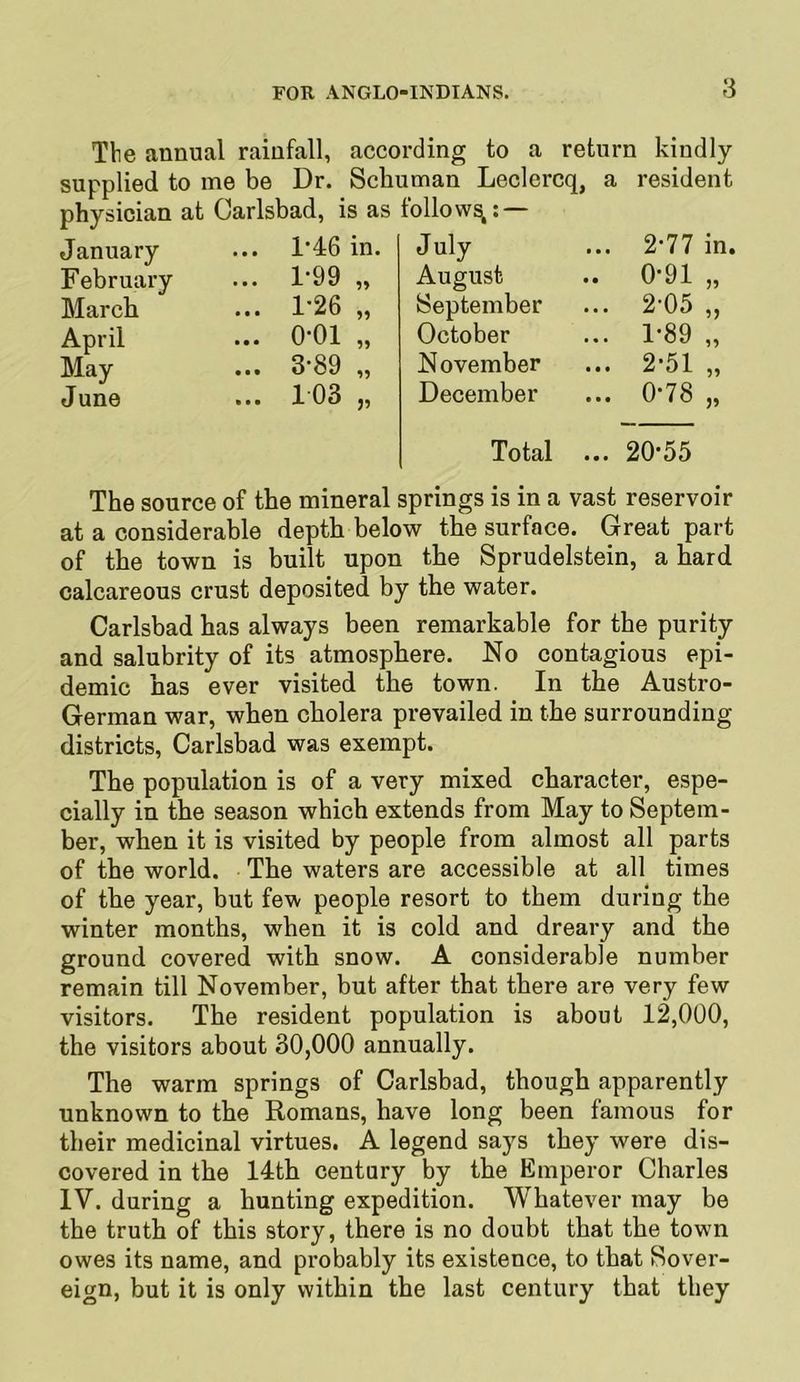 Tbe annual rainfall, according to a return kindly supplied to me be Dr. Schuman Leclercq, a physician at Carlsbad, is as follow^: — resident January • • • 1’46 in. July 2-77 in. February • • • 1-99 „ August 0*91 „ March * « • 1-26 „ September 2-05 „ April • • • 0-01 „ October 1-89 „ May • • • 3-89 „ November 2-51 „ June • • • 1 03 „ December Total ... 0-78 „ 20-55 The source of the mineral springs is in a vast reservoir at a considerable depth below the surface. Great part of the town is built upon the Sprudelstein, a hard calcareous crust deposited by the water. Carlsbad has always been remarkable for the purity and salubrity of its atmosphere. No contagious epi- demic has ever visited the town. In the Austro- German war, when cholera prevailed in the surrounding districts, Carlsbad was exempt. The population is of a very mixed character, espe- cially in the season which extends from May to Septem- ber, when it is visited by people from almost all parts of the world. The waters are accessible at all times of the year, but few people resort to them during the winter months, when it is cold and dreary and the ground covered with snow. A considerable number remain till November, but after that there are very few visitors. The resident population is about 12,000, the visitors about 30,000 annually. The warm springs of Carlsbad, though apparently unknown to the Romans, have long been famous for their medicinal virtues. A legend says they were dis- covered in the 14th century by the Emperor Charles IV. during a hunting expedition. Whatever may be the truth of this story, there is no doubt that the town owes its name, and probably its existence, to that Sover- eign, but it is only within the last century that they