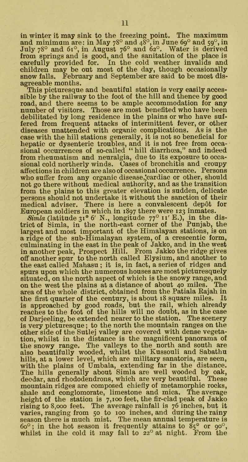in winter it may sink to the freezinR point. The maximum and minimum are: in May 78° and 48°,in June 69° and 59“, in July 78° and 61°, in August 76° and 62°. Water is derived from springs and is good, and the sanitation of the place is carefully provided for. In the cold weather invalids and children may be out most of the day, though occasionally snow falls. February and September are said to be most dis- agreeable months. This picturesque and beautiful station is very easily acces- sible by the railway to the foot of the hill and thence by good road, and there seems to be ample accommodation for any number of visitors. Those are most benefited who have been debilitated by long residence in the plains or who have suf- fered from frequent attacks of intermittent fever, or other diseases unattended with organic complications. As is the case with the hill stations generally, it is not so beneficial for hepatic or dysenteric troubles, and it is not free from occa- sional occurrences of so-called “hill diarrhcea,” and indeed from rheumatism and neuralgia, due to its exposure to occa- sional cold northerly winds. Cases of bronchitis and croupy affections in children are also of occasional occurrence. Persons who suffer from any organic disease,'.cardiac or other, should not go there without medical authority, and as the transition from the plains to this greater elevation is sudden, delicate perspns should not undertake it without the sanction of their medical adviser. There is here a convalescent dep6t for European soldiers in which in 1897 there were 123 inmates. <Sim/a (latitude 31® 6' N., longitude 77°ii'E.), in the dis- trict of Simla, in the north-east corner of the Punjab, the largest and most important of the Himalayan stations, is on a ridge of the sub-Himalayan system, of a crescentic form, culminating in the east in the peak of Jakko, and in the west in another peak. Prospect Hill. From Jakko the ridge gives off another spur to the north called Elysium, and another to the east called Mahasu ; it is, in fact, a series of ridges and spurs upon which the numerous houses are most picturesquely situated, on the north aspect of which is the snowy range, and on the west the plains at a distance of about 40 miles. The area of the whole district, obtained from the Patiala Rajah in the first quarter of the century, is about 18 square miles. It is approached by good roads, but the rail, which already reaches to the foot of the hills will no doubt, as in the case of Darjeeling, be extended nearer to the station. The scenery is very picturesque; to the north the mountain ranges on the other side of the Sutlej valley are covered with dense vegeta- tion, whilst in the distance is the magnificent panorama of the snowy range. The valleys to the north and south are also beautifully wooded, whilst the Kussouli and Sabathu hills, at a lower level, which are military sanatoria, are seen, with the plains of Umbala, extending far in the distance. The hills generally about Simla are well wooded by oak, deodar, and rhododendrons, which are very beautiful. These mountain ridges are composed chiefly of metamorphic rocks, shale and conglomerate, limestone and mica. The average height of the station is 7,100 feet, the fir-clad peak of Jakko rising to 8,000 feet. The average rainfall is 76 inches, but it varies, ranging from 50 to 100 inches, and during the rainy season there is much mist. The mean annual temperature is 60°; in the hot season it frequently attains to 85° or 90°, whilst in the cold it may fall to 22° at night. From the