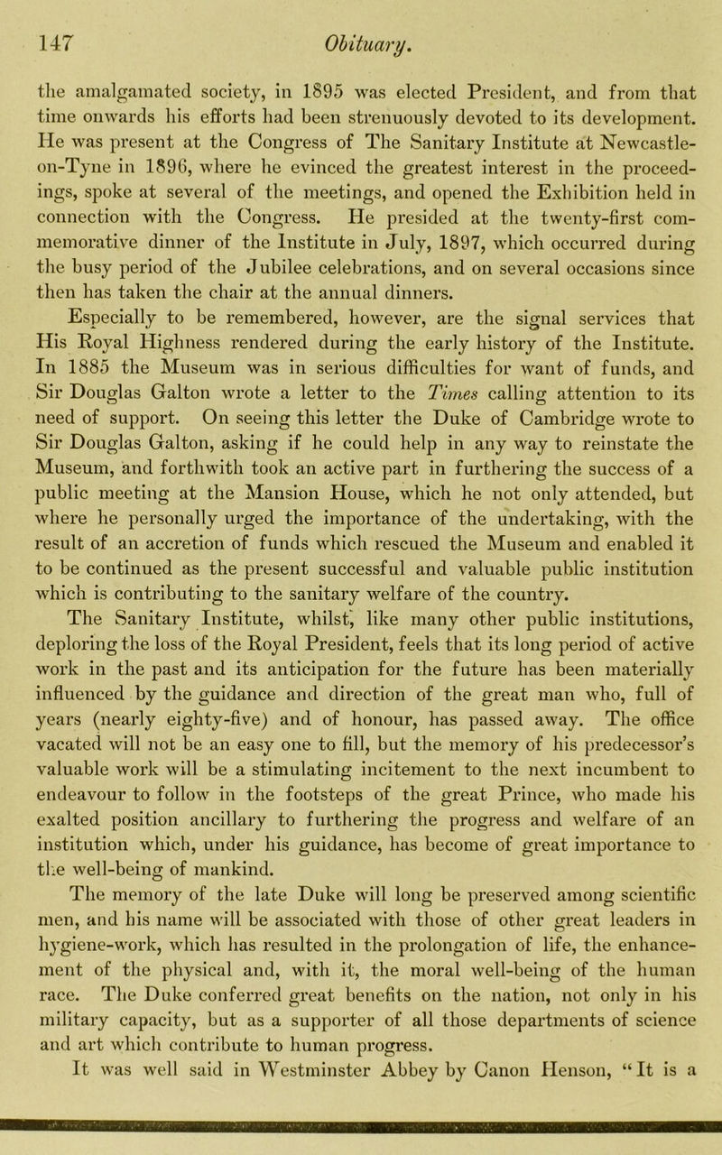 the amalgamated society, in 1895 was elected President, and from that time onwards his efforts had been strenuously devoted to its development. He was present at the Congress of The Sanitary Institute at Newcastle- on-Tyne in 1896, where he evinced the greatest interest in the proceed- ings, spoke at several of the meetings, and opened the Exhibition held in connection with the Congress. He presided at the twenty-first com- memorative dinner of the Institute in July, 1897, which occurred during the busy period of the Jubilee celebrations, and on several occasions since then has taken the chair at the annual dinners. Especially to be remembered, however, are the signal services that His Royal Highness rendered during the early history of the Institute. In 1885 the Museum was in serious difficulties for want of funds, and Sir Douglas Galton wrote a letter to the Times calling attention to its need of support. On seeing this letter the Duke of Cambridge wrote to Sir Douglas Galton, asking if he could help in any way to reinstate the Museum, and forthwith took an active part in furthering the success of a public meeting at the Mansion House, which he not only attended, but where he personally m’ged the importance of the undertaking, with the result of an accretion of funds which rescued the Museum and enabled it to be continued as the present successful and valuable public institution which is contributing to the sanitary welfare of the country. The Sanitary Institute, whilst, like many other public institutions, deploring the loss of the Royal President, feels that its long period of active work in the past and its anticipation for the futui’e has been materially influenced by the guidance and direction of the great man who, full of years (nearly eighty-five) and of honour, has passed away. The office vacated will not be an easy one to fill, but the memory of his predecessor’s valuable work will be a stimulating incitement to the next incumbent to endeavour to follow in the footsteps of the great Prince, who made his exalted position ancillary to furthering the progress and welfare of an institution which, under his guidance, has become of great importance to tlie well-being of mankind. The memory of the late Duke will long be preserved among scientific men, and bis name will be associated with those of other great leaders in hygiene-work, which has resulted in the prolongation of life, the enhance- ment of the physical and, with it, the moral well-being of the human race. The Duke conferred great benefits on the nation, not only in his military capacity, but as a supporter of all those departments of science and art which contribute to human progress. It was well said in Westminster Abbey by Canon Henson, “It is a