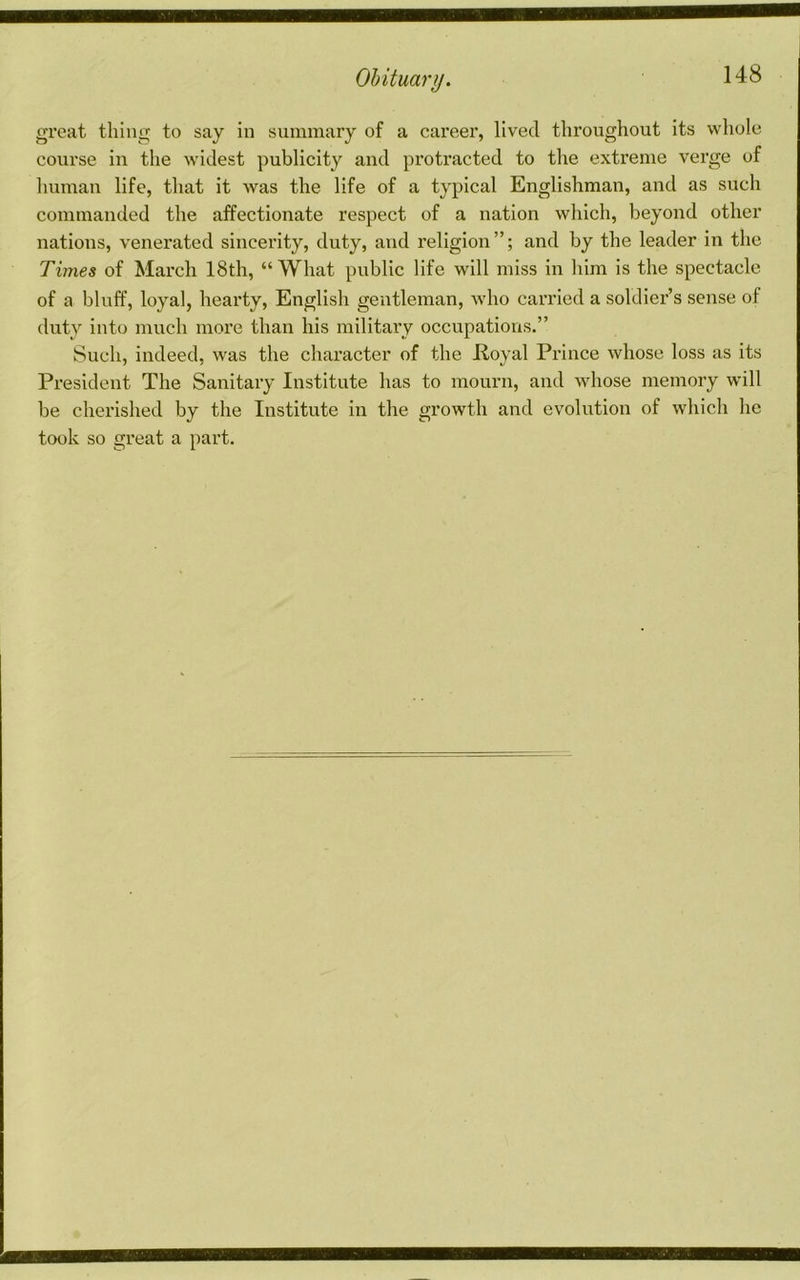 gi’eat thing to say in summary of a careei’, lived thi’oughout its whole course in the widest publicity and protracted to the extreme verge of human life, that it was the life of a typical Englishman, and as such commanded the affectionate respect of a nation which, beyond other nations, venerated sincerity, duty, and religion”; and by the leader in the Times of March 18th, “What public life will miss in him is the spectacle of a bluff, loyal, hearty, English gentleman, who carried a soldier’s sense of duty into much more than his military occupations.” Such, indeed, was the character of the Koyal Prince whose loss as its President The Sanitary Institute has to mourn, and whose memory will be cherished by the Institute in the growth and evolution of which he took so great a part.