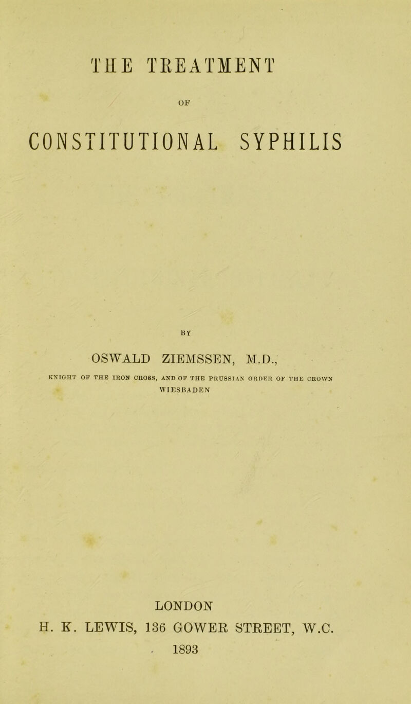 OF CONSTITUTIONAL SYPHILIS BY OSWALD ZIEMSSEN, M.D., KNIGHT OF THE IRON CROSS, AND OF THE PRUSSIAN ORDER OF THE CROWN WIESBADEN LONDON H. E. LEWIS, 136 GOWER STREET, W.C. 1893