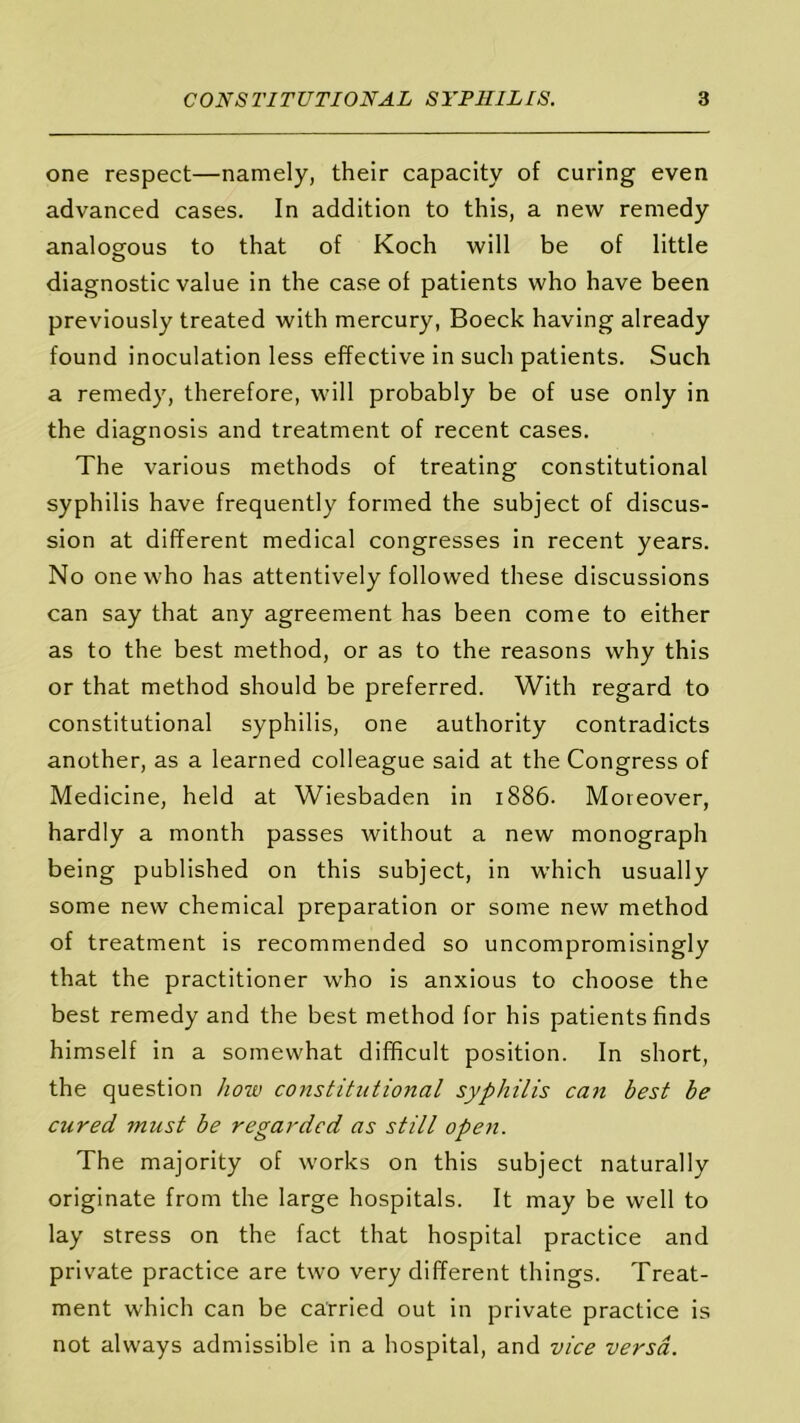 one respect—namely, their capacity of curing even advanced cases. In addition to this, a new remedy analogous to that of Koch will be of little diagnostic value in the case of patients who have been previously treated with mercury, Boeck having already found inoculation less effective in such patients. Such a remedy, therefore, will probably be of use only in the diagnosis and treatment of recent cases. The various methods of treating constitutional syphilis have frequently formed the subject of discus- sion at different medical congresses in recent years. No one who has attentively followed these discussions can say that any agreement has been come to either as to the best method, or as to the reasons why this or that method should be preferred. With regard to constitutional syphilis, one authority contradicts another, as a learned colleague said at the Congress of Medicine, held at Wiesbaden in 1886. Moreover, hardly a month passes without a new monograph being published on this subject, in which usually some new chemical preparation or some new method of treatment is recommended so uncompromisingly that the practitioner who is anxious to choose the best remedy and the best method for his patients finds himself in a somewhat difficult position. In short, the question how constitutional syphilis can best be cured must be regarded as still open. The majority of works on this subject naturally originate from the large hospitals. It may be well to lay stress on the fact that hospital practice and private practice are two very different things. Treat- ment which can be carried out in private practice is not always admissible in a hospital, and vice versa.