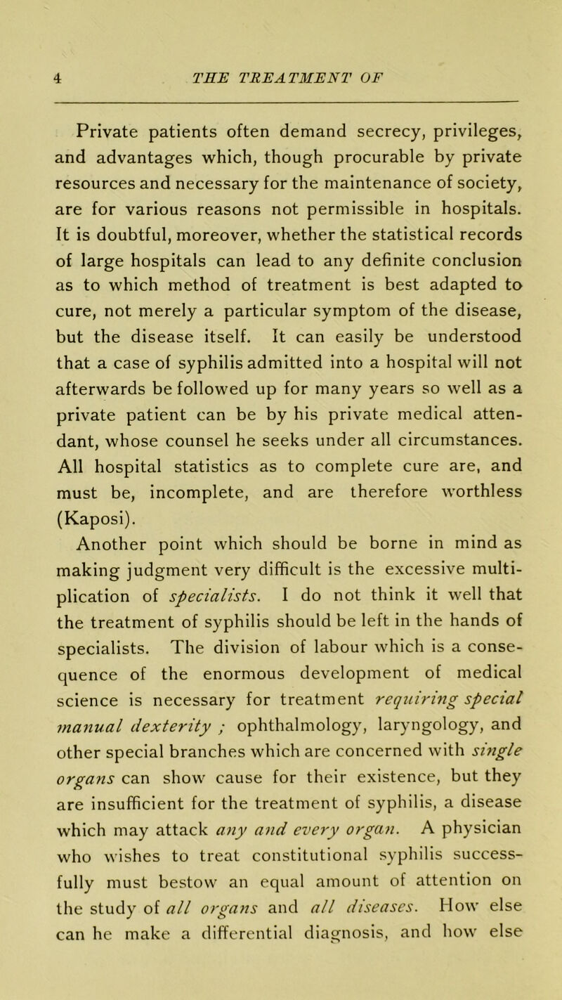 Private patients often demand secrecy, privileges, and advantages which, though procurable by private resources and necessary for the maintenance of society, are for various reasons not permissible in hospitals. It is doubtful, moreover, whether the statistical records of large hospitals can lead to any definite conclusion as to which method of treatment is best adapted to cure, not merely a particular symptom of the disease, but the disease itself. It can easily be understood that a case of syphilis admitted into a hospital will not afterwards be followed up for many years so well as a private patient can be by his private medical atten- dant, whose counsel he seeks under all circumstances. All hospital statistics as to complete cure are, and must be, incomplete, and are therefore worthless (Kaposi). Another point which should be borne in mind as making judgment very difficult is the excessive multi- plication of specialists. I do not think it well that the treatment of syphilis should be left in the hands of specialists. The division of labour which is a conse- quence of the enormous development of medical science is necessary for treatment requiring special manual dexterity ; ophthalmology, laryngology, and other special branches which are concerned with single organs can show cause for their existence, but they are insufficient for the treatment of syphilis, a disease which may attack any and every organ. A physician who wishes to treat constitutional syphilis success- fully must bestow an equal amount of attention on the study of all organs and all diseases. How else can he make a differential diagnosis, and how else