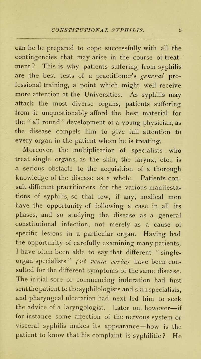 can he be prepared to cope successfully with all the contingencies that may arise in the course of treat ment ? This is why patients suffering from syphilis are the best tests of a practitioner’s general pro- fessional training, a point which might well receive more attention at the Universities. As syphilis may attack the most diverse organs, patients suffering from it unquestionably afford the best material for the “ all round” development of a young physician, as the disease compels him to give full attention to every organ in the patient whom he is treating. Moreover, the multiplication of specialists who treat single organs, as the skin, the larynx, etc., is a serious obstacle to the acquisition of a thorough knowledge of the disease as a whole. Patients con- sult different practitioners for the various manifesta- tions of syphilis, so that few, if any, medical men have the opportunity of following a case in all its phases, and so studying the disease as a general constitutional infection, not merely as a cause of specific lesions in a particular organ. Having had the opportunity of carefully examining many patients, I have often been able to say that different “ single- organ specialists ” (sit venia verbo) have been con- sulted for the different symptoms of the same disease. The initial sore or commencing induration had first sent the patient to thesyphilologists and skin specialists, and pharyngeal ulceration had next led him to seek the advice of a laryngologist. Later on, however—if for instance some affection of the nervous system or visceral syphilis makes its appearance—how is the patient to know that his complaint is syphilitic? He