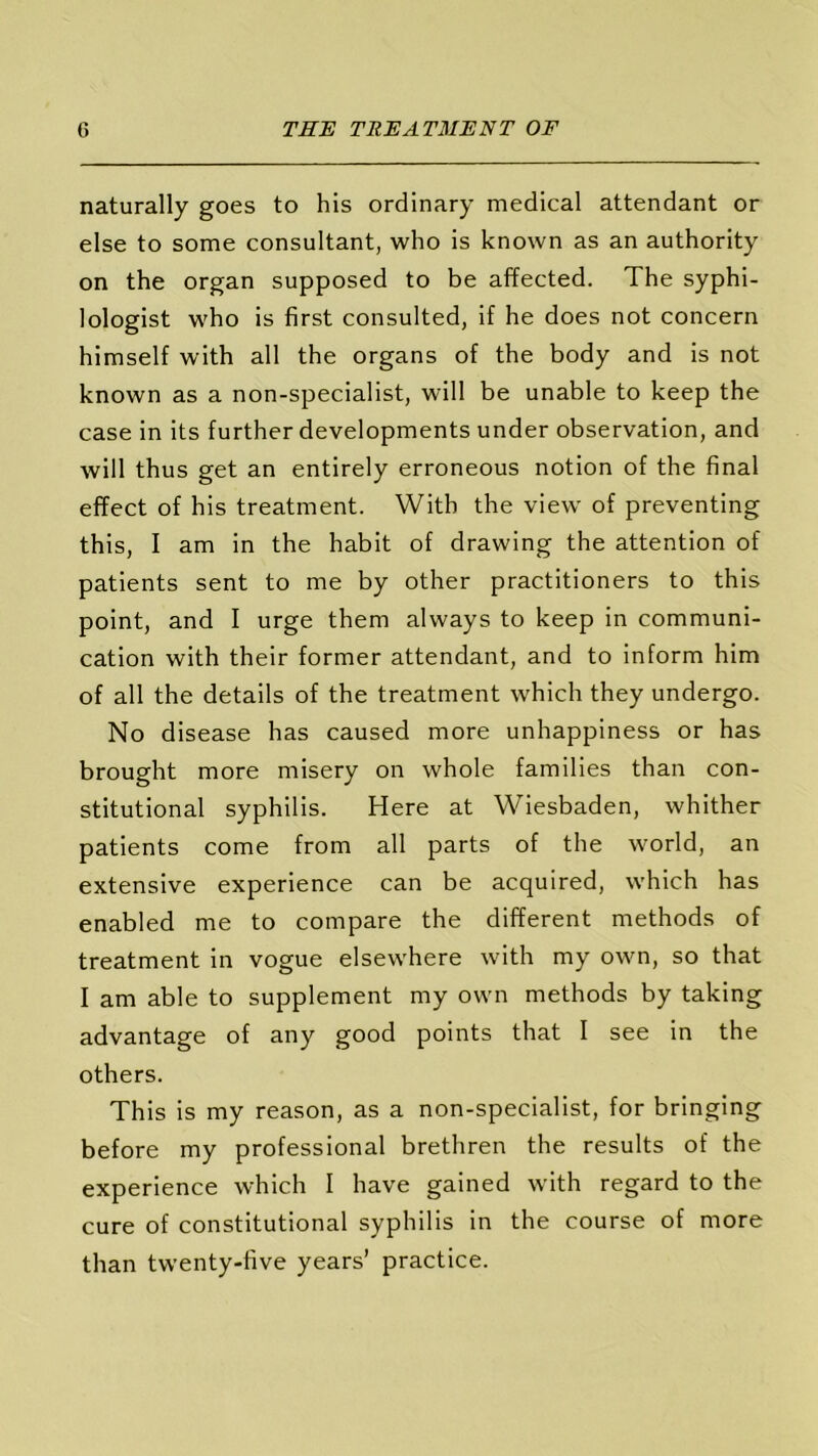 naturally goes to his ordinary medical attendant or else to some consultant, who is known as an authority on the organ supposed to be affected. The syphi- lologist who is first consulted, if he does not concern himself with all the organs of the body and is not known as a non-specialist, will be unable to keep the case in its further developments under observation, and will thus get an entirely erroneous notion of the final effect of his treatment. With the view of preventing this, I am in the habit of drawing the attention of patients sent to me by other practitioners to this point, and I urge them always to keep in communi- cation with their former attendant, and to inform him of all the details of the treatment which they undergo. No disease has caused more unhappiness or has brought more misery on whole families than con- stitutional syphilis. Here at Wiesbaden, whither patients come from all parts of the world, an extensive experience can be acquired, which has enabled me to compare the different methods of treatment in vogue elsewhere with my own, so that I am able to supplement my own methods by taking advantage of any good points that I see in the others. This is my reason, as a non-specialist, for bringing before my professional brethren the results of the experience which I have gained with regard to the cure of constitutional syphilis in the course of more than twenty-five years’ practice.