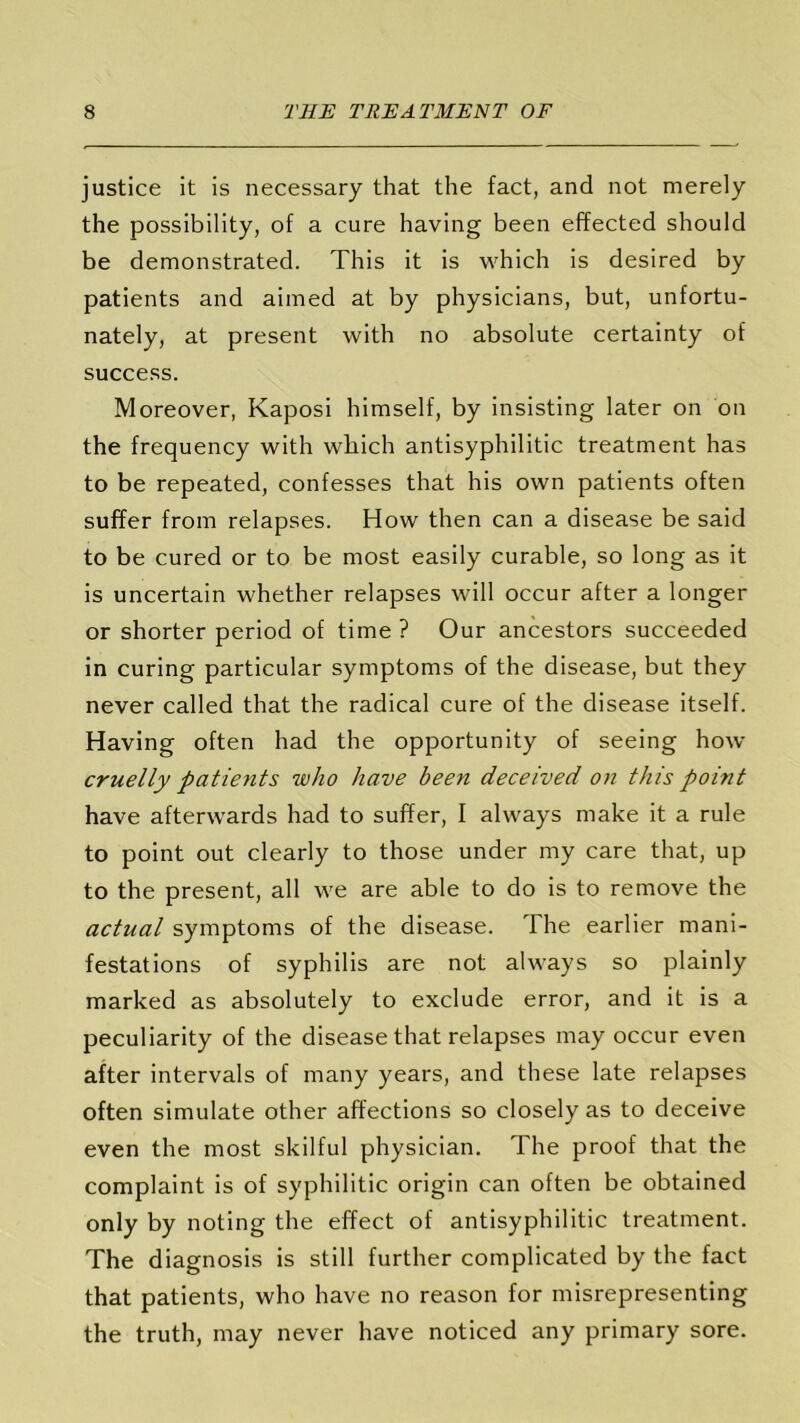 justice it is necessary that the fact, and not merely the possibility, of a cure having been effected should be demonstrated. This it is which is desired by patients and aimed at by physicians, but, unfortu- nately, at present with no absolute certainty of success. Moreover, Kaposi himself, by insisting later on on the frequency with which antisyphilitic treatment has to be repeated, confesses that his own patients often suffer from relapses. How then can a disease be said to be cured or to be most easily curable, so long as it is uncertain whether relapses will occur after a longer or shorter period of time ? Our ancestors succeeded in curing particular symptoms of the disease, but they never called that the radical cure of the disease itself. Having often had the opportunity of seeing how cruelly patients who have been deceived on this point have afterwards had to suffer, I always make it a rule to point out clearly to those under my care that, up to the present, all we are able to do is to remove the actual symptoms of the disease. The earlier mani- festations of syphilis are not always so plainly marked as absolutely to exclude error, and it is a peculiarity of the disease that relapses may occur even after intervals of many years, and these late relapses often simulate other affections so closely as to deceive even the most skilful physician. The proof that the complaint is of syphilitic origin can often be obtained only by noting the effect of antisyphilitic treatment. The diagnosis is still further complicated by the fact that patients, who have no reason for misrepresenting the truth, may never have noticed any primary sore.