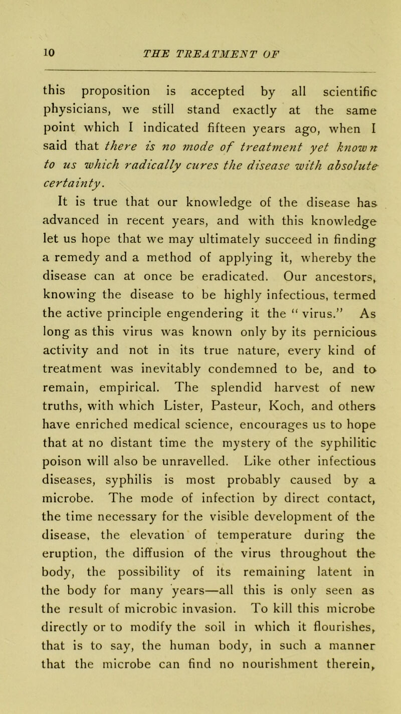 this proposition is accepted by all scientific physicians, we still stand exactly at the same point which I indicated fifteen years ago, when I said that there is no 7node of treatment yet known to us which radically cures the disease with absolute- certainty. It is true that our knowledge of the disease has advanced in recent years, and with this knowledge let us hope that we may ultimately succeed in finding a remedy and a method of applying it, whereby the disease can at once be eradicated. Our ancestors, knowing the disease to be highly infectious, termed the active principle engendering it the “ virus.” As long as this virus was known only by its pernicious activity and not in its true nature, every kind of treatment was inevitably condemned to be, and to remain, empirical. The splendid harvest of new truths, with which Lister, Pasteur, Koch, and others have enriched medical science, encourages us to hope that at no distant time the mystery of the syphilitic poison will also be unravelled. Like other infectious diseases, syphilis is most probably caused by a microbe. The mode of infection by direct contact, the time necessary for the visible development of the disease, the elevation of temperature during the eruption, the diffusion of the virus throughout the body, the possibility of its remaining latent in the body for many years—all this is only seen as the result of microbic invasion. To kill this microbe directly or to modify the soil in which it flourishes, that is to say, the human body, in such a manner that the microbe can find no nourishment therein.