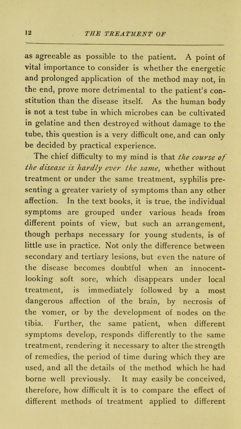 as agreeable as possible to the patient. A point of vital importance to consider is whether the energetic and prolonged application of the method may not, in the end, prove more detrimental to the patient’s con- stitution than the disease itself. As the human body is not a test tube in which microbes can be cultivated in gelatine and then destroyed without damage to the tube, this question is a very difficult one, and can only be decided by practical experience. The chief difficulty to my mind is that the course of the disease is hardly ever the same, whether without treatment or under the same treatment, syphilis pre- senting a greater variety of symptoms than any other affection. In the text books, it is true, the individual symptoms are grouped under various heads from different points of view, but such an arrangement, though perhaps necessary for young students, is of little use in practice. Not only the difference between secondary and tertiary lesions, but even the nature of the disease becomes doubtful when an innocent- looking soft sore, which disappears under local treatment, is immediately followed by a most dangerous affection of the brain, by necrosis of the vomer, or by the development of nodes on the tibia. Further, the same patient, when different symptoms develop, responds differently to the same treatment, rendering it necessary to alter the strength of remedies, the period of time during which they are used, and all the details of the method which he had borne well previously. It may easily be conceived, therefore, how difficult it is to compare the effect of different methods of treatment applied to different