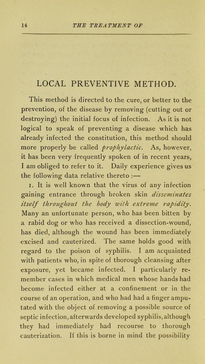 LOCAL PREVENTIVE METHOD. This method is directed to the cure, or better to the prevention, of the disease by removing (cutting out or destroying) the initial focus of infection. As it is not logical to speak of preventing a disease which has already infected the constitution, this method should more properly be called prophylactic. As, however, it has been very frequently spoken of in recent years, I am obliged to refer to it. Daily experience gives us the following data relative thereto :— i. It is well known that the virus of any infection gaining entrance through broken skin disseminates itself throughout the body with extreme rapidity. Many an unfortunate person, who has been bitten by a rabid dog or who has received a dissection-wound, has died, although the wound has been immediately excised and cauterized. The same holds good with regard to the poison of syphilis. I am acquainted with patients who, in spite of thorough cleansing after exposure, yet became infected. I particularly re- member cases in which medical men whose hands had become infected either at a confinement or in the course of an operation, and who had had a finger ampu- tated with the object of removing a possible source of septic infection, afterwards developed syphilis,although they had immediately had recourse to thorough cauterization. If this is borne in mind the possibility