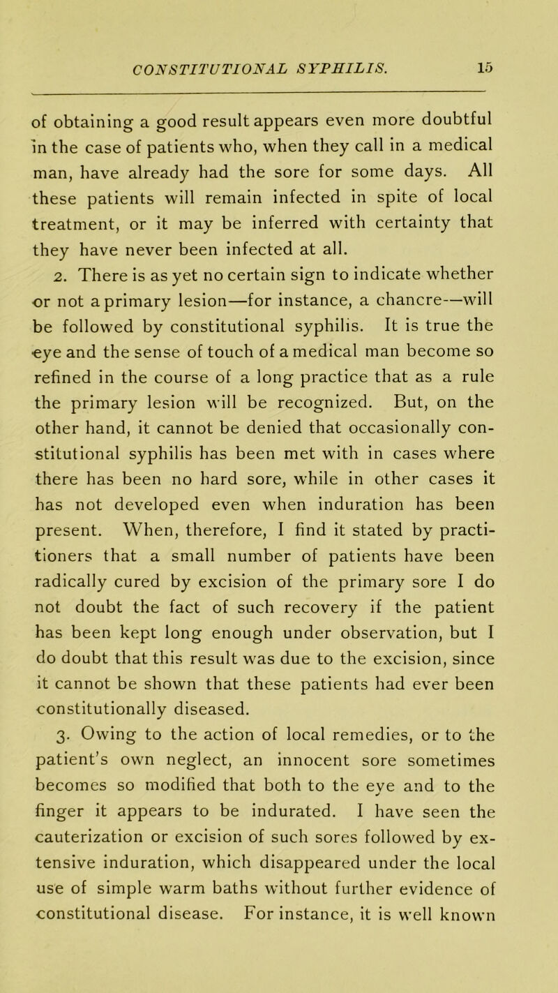 of obtaining a good result appears even more doubtful in the case of patients who, when they call in a medical man, have already had the sore for some days. All these patients will remain infected in spite of local treatment, or it may be inferred with certainty that they have never been infected at all. 2. There is as yet no certain sign to indicate whether •or not a primary lesion—for instance, a chancre—will be followed by constitutional syphilis. It is true the •eye and the sense of touch of a medical man become so refined in the course of a long practice that as a rule the primary lesion will be recognized. But, on the other hand, it cannot be denied that occasionally con- stitutional syphilis has been met with in cases where there has been no hard sore, while in other cases it has not developed even when induration has been present. When, therefore, I find it stated by practi- tioners that a small number of patients have been radically cured by excision of the primary sore I do not doubt the fact of such recovery if the patient has been kept long enough under observation, but I do doubt that this result was due to the excision, since it cannot be shown that these patients had ever been constitutionally diseased. 3. Owing to the action of local remedies, or to the patient’s own neglect, an innocent sore sometimes becomes so modified that both to the eye and to the finger it appears to be indurated. I have seen the cauterization or excision of such sores followed by ex- tensive induration, which disappeared under the local use of simple warm baths without further evidence of constitutional disease. For instance, it is well known
