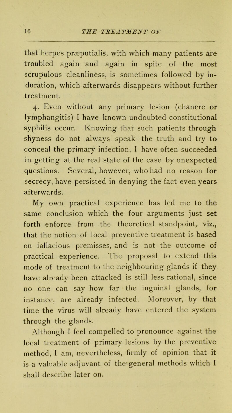 that herpes praeputialis, with which many patients are troubled again and again in spite of the most scrupulous cleanliness, is sometimes followed by in- duration, which afterwards disappears without further treatment. 4. Even without any primary lesion (chancre or lymphangitis) I have known undoubted constitutional syphilis occur. Knowing that such patients through shyness do not always speak the truth and try to conceal the primary infection, I have often succeeded in getting at the real state of the case by unexpected questions. Several, however, who had no reason for secrecy, have persisted in denying the fact even years afterwards. My own practical experience has led me to the same conclusion which the four arguments just set forth enforce from the theoretical standpoint, viz., that the notion of local preventive treatment is based on fallacious premisses, and is not the outcome of practical experience. The proposal to extend this mode of treatment to the neighbouring glands if they have already been attacked is still less rational, since no one can say how far the inguinal glands, for instance, are already infected. Moreover, by that time the virus will already have entered the system through the glands. Although I feel compelled to pronounce against the local treatment of primary lesions by the preventive method, I am, nevertheless, firmly of opinion that it is a valuable adjuvant of the-general methods which I shall describe later on.