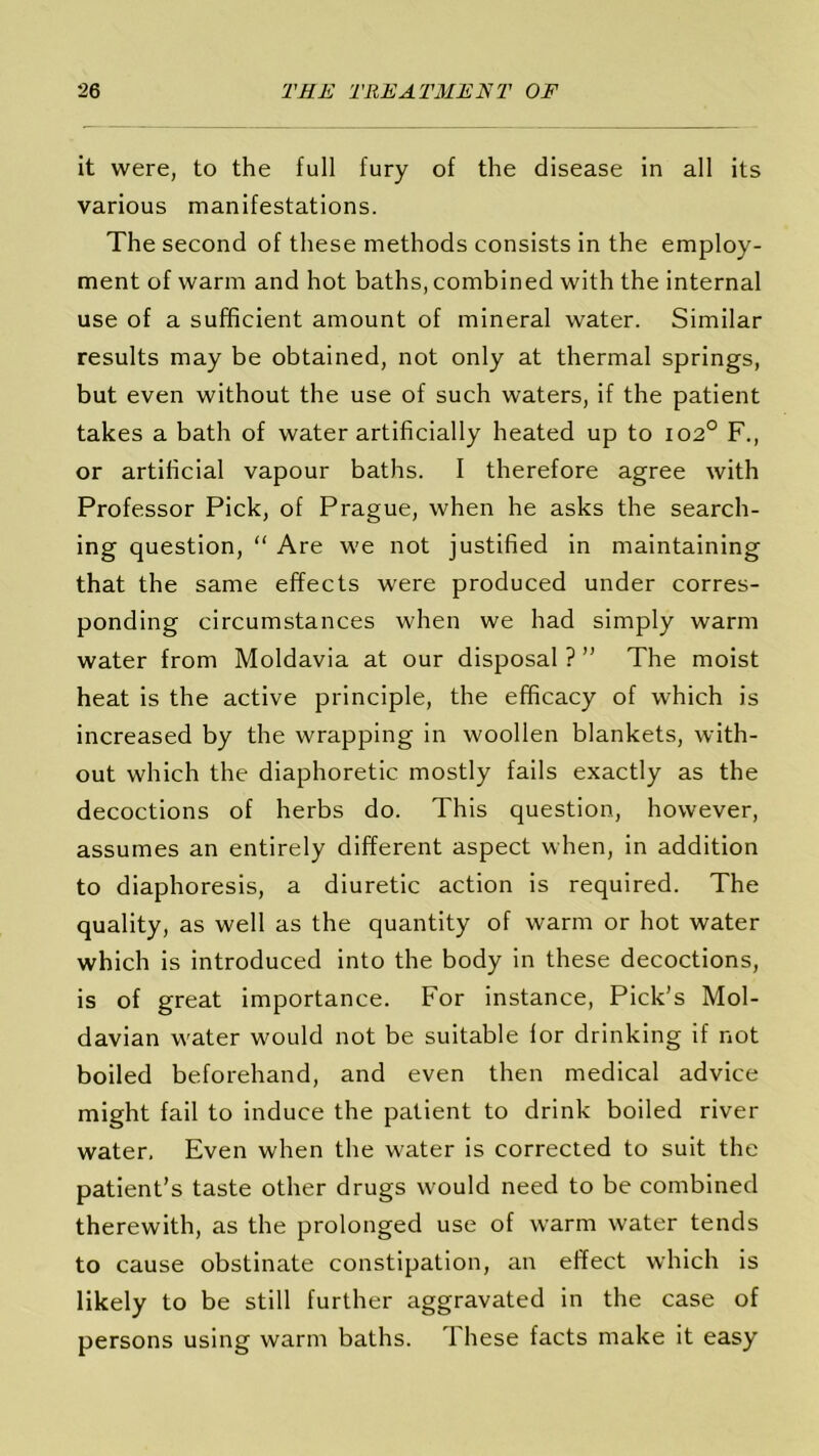 it were, to the full fury of the disease in all its various manifestations. The second of these methods consists in the employ- ment of warm and hot baths, combined with the internal use of a sufficient amount of mineral water. Similar results may be obtained, not only at thermal springs, but even without the use of such waters, if the patient takes a bath of water artificially heated up to 1020 F., or artificial vapour baths. I therefore agree with Professor Pick, of Prague, when he asks the search- ing question, “ Are we not justified in maintaining that the same effects were produced under corres- ponding circumstances when we had simply warm water from Moldavia at our disposal ? ” The moist heat is the active principle, the efficacy of which is increased by the wrapping in woollen blankets, with- out which the diaphoretic mostly fails exactly as the decoctions of herbs do. This question, however, assumes an entirely different aspect when, in addition to diaphoresis, a diuretic action is required. The quality, as well as the quantity of warm or hot water which is introduced into the body in these decoctions, is of great importance. For instance, Pick’s Mol- davian water would not be suitable for drinking if not boiled beforehand, and even then medical advice might fail to induce the patient to drink boiled river water. Even when the water is corrected to suit the patient’s taste other drugs would need to be combined therewith, as the prolonged use of warm water tends to cause obstinate constipation, an effect which is likely to be still further aggravated in the case of persons using warm baths. These facts make it easy