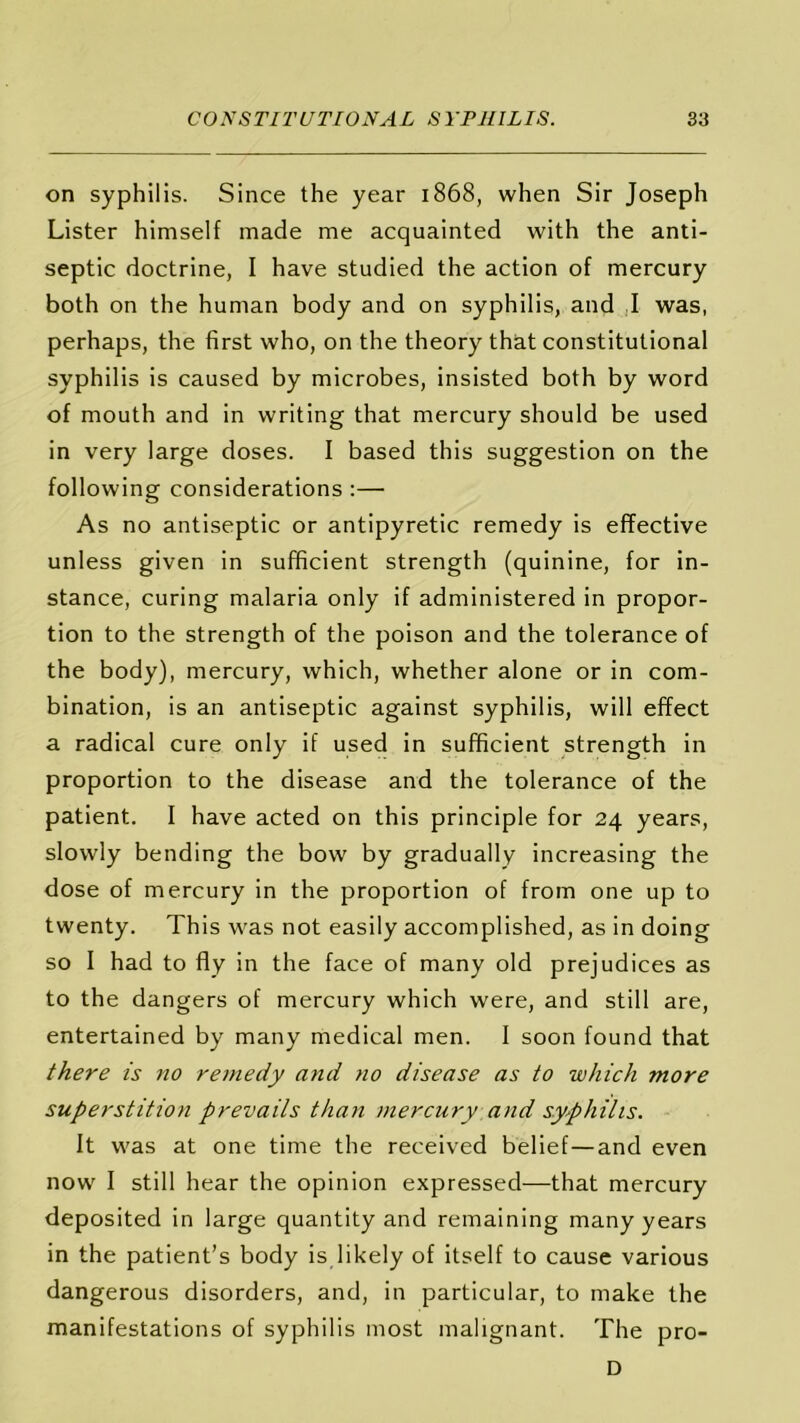 on syphilis. Since the year 1868, when Sir Joseph Lister himself made me acquainted with the anti- septic doctrine, I have studied the action of mercury both on the human body and on syphilis, and I was, perhaps, the first who, on the theory that constitutional syphilis is caused by microbes, insisted both by word of mouth and in writing that mercury should be used in very large doses. I based this suggestion on the following considerations :— As no antiseptic or antipyretic remedy is effective unless given in sufficient strength (quinine, for in- stance, curing malaria only if administered in propor- tion to the strength of the poison and the tolerance of the body), mercury, which, whether alone or in com- bination, is an antiseptic against syphilis, will effect a radical cure only if used in sufficient strength in proportion to the disease and the tolerance of the patient. I have acted on this principle for 24 years, slowly bending the bow by gradually increasing the dose of mercury in the proportion of from one up to twenty. This was not easily accomplished, as in doing so I had to fly in the face of many old prejudices as to the dangers of mercury which were, and still are, entertained by many medical men. I soon found that there is no remedy and no disease as to which more superstition prevails than mercury and syphilis. It was at one time the received belief—and even now I still hear the opinion expressed—that mercury deposited in large quantity and remaining many years in the patient’s body is likely of itself to cause various dangerous disorders, and, in particular, to make the manifestations of syphilis most malignant. The pro- D