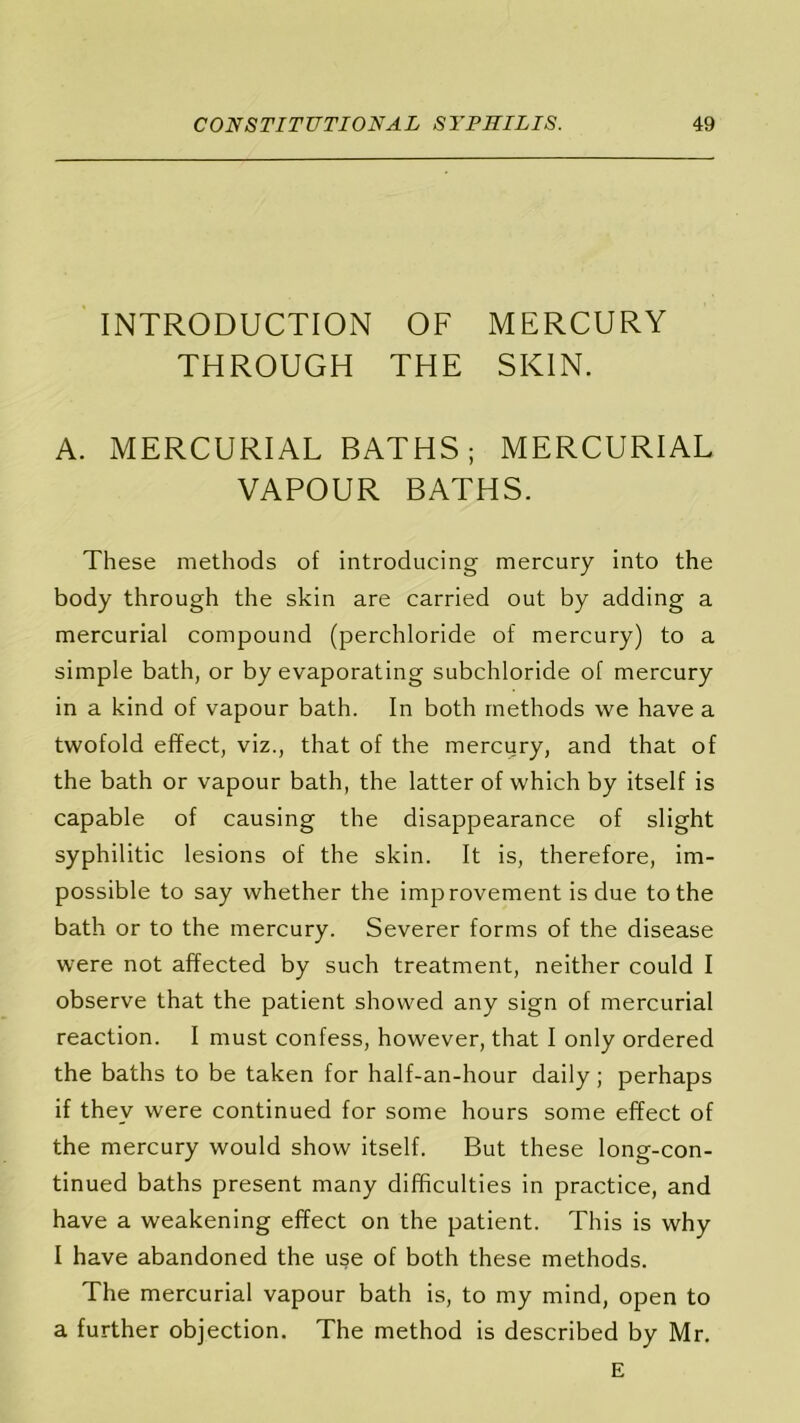 INTRODUCTION OF MERCURY THROUGH THE SKIN. A. MERCURIAL BATHS; MERCURIAL VAPOUR BATHS. These methods of introducing mercury into the body through the skin are carried out by adding a mercurial compound (perchloride of mercury) to a simple bath, or by evaporating subchloride of mercury in a kind of vapour bath. In both methods we have a twofold effect, viz., that of the mercury, and that of the bath or vapour bath, the latter of which by itself is capable of causing the disappearance of slight syphilitic lesions of the skin. It is, therefore, im- possible to say whether the improvement is due to the bath or to the mercury. Severer forms of the disease were not affected by such treatment, neither could I observe that the patient showed any sign of mercurial reaction. I must confess, however, that I only ordered the baths to be taken for half-an-hour daily; perhaps if they were continued for some hours some effect of the mercury would show itself. But these long-con- tinued baths present many difficulties in practice, and have a weakening effect on the patient. This is why I have abandoned the use of both these methods. The mercurial vapour bath is, to my mind, open to a further objection. The method is described by Mr. E