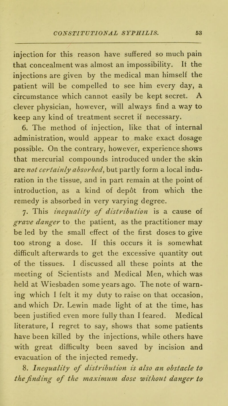 injection for this reason have suffered so much pain that concealment was almost an impossibility. It the injections are given by the medical man himself the patient will be compelled to see him every day, a circumstance which cannot easily be kept secret. A clever physician, however, will always find a way to keep any kind of treatment secret if necessary. 6. The method of injection, like that of internal administration, would appear to make exact dosage possible. On the contrary, however, experience shows that mercurial compounds introduced under the skin are not certainly absorbed, but partly form a local indu- ration in the tissue, and in part remain at the point of introduction, as a kind of depot from which the remedy is absorbed in very varying degree. 7. This inequality of distribution is a cause of grave danger to the patient, as the practitioner may be led by the small effect of the first doses to give too strong a dose. If this occurs it is somewhat difficult afterwards to get the excessive quantity out of the tissues. I discussed all these points at the meeting of Scientists and Medical Men, which was held at Wiesbaden some years ago. The note of warn- ing which I felt it my duty to raise on that occasion, and which Dr. Lewin made light of at the time, has been justified even more fully than I feared. Medical literature, I regret to say, shows that some patients have been killed by the injections, while others have with great difficulty been saved by incision and evacuation of the injected remedy. 8. Inequality of distribution is also an obstacle to the finding of the maximum dose without danger to