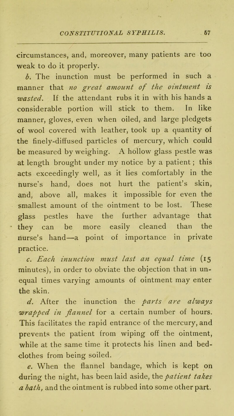 circumstances, and, moreover, many patients are too weak to do it properly. b. The inunction must be performed in such a manner that no great amount of the ointment is wasted. If the attendant rubs it in with his hands a considerable portion will stick to them. In like manner, gloves, even when oiled, and large pledgets of wool covered with leather, took up a quantity of the finely-diffused particles of mercury, which could be measured by weighing. A hollow glass pestle was at length brought under my notice by a patient; this acts exceedingly well, as it lies comfortably in the nurse’s hand, does not hurt the patient’s skin, and, above all, makes it impossible for even the smallest amount of the ointment to be lost. These glass pestles have the further advantage that they can be more easily cleaned than the nurse’s hand—a point of importance in private practice. c. Each inunction must last an equal tune (15 minutes), in order to obviate the objection that in un- equal times varying amounts of ointment may enter the skin. d. After the inunction the parts are always wrapped in flannel for a certain number of hours. This facilitates the rapid entrance of the mercury, and prevents the patient from wiping off the ointment, while at the same time it protects his linen and bed- clothes from being soiled. e. When the flannel bandage, which is kept on during the night, has been laid aside, the patient takes a bath, and the ointment is rubbed into some other part.