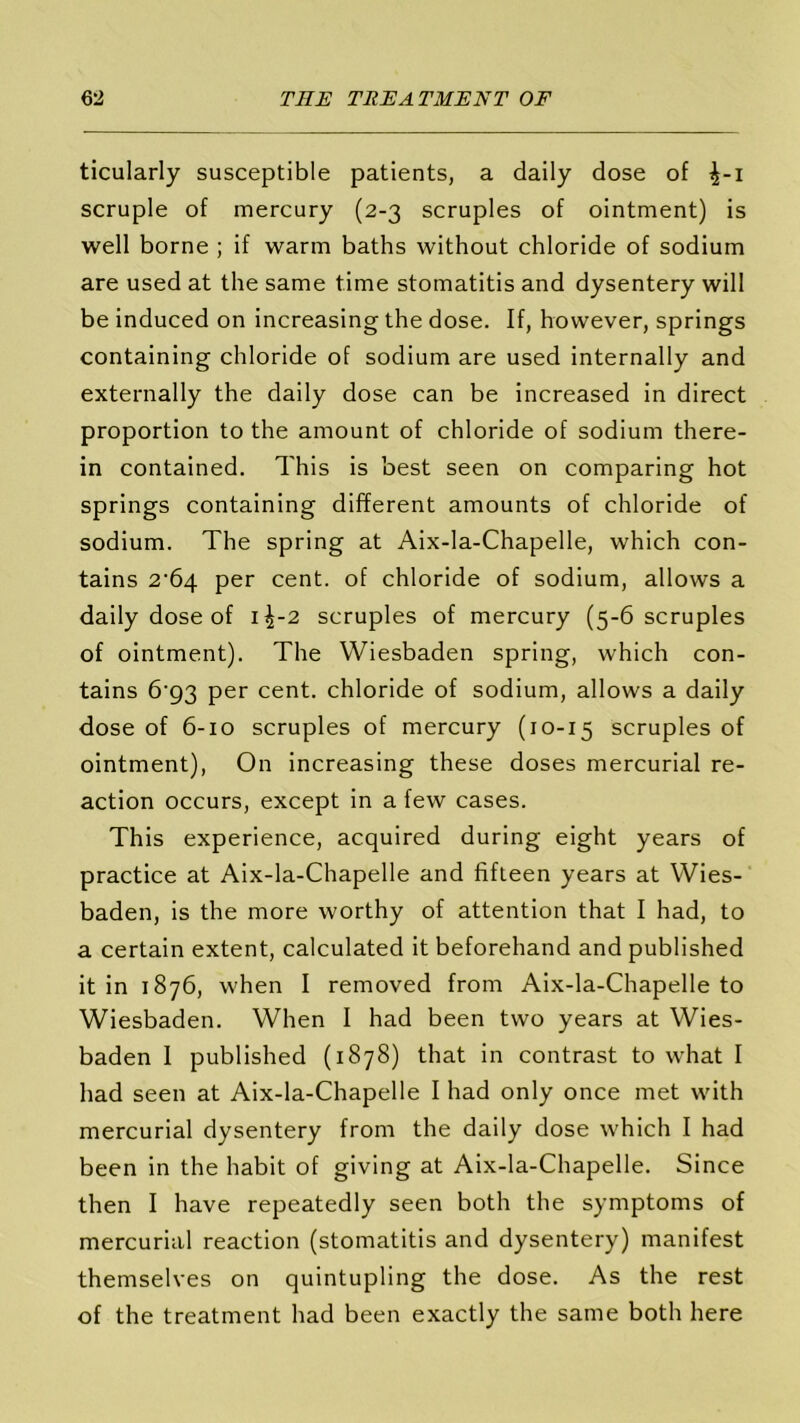 ticularly susceptible patients, a daily dose of scruple of mercury (2-3 scruples of ointment) is well borne ; if warm baths without chloride of sodium are used at the same time stomatitis and dysentery will be induced on increasing the dose. If, however, springs containing chloride of sodium are used internally and externally the daily dose can be increased in direct proportion to the amount of chloride of sodium there- in contained. This is best seen on comparing hot springs containing different amounts of chloride of sodium. The spring at Aix-la-Chapelle, which con- tains 2-64 per cent, of chloride of sodium, allows a daily dose of 1^-2 scruples of mercury (5-6 scruples of ointment). The Wiesbaden spring, which con- tains 6’93 per cent, chloride of sodium, allows a daily dose of 6-10 scruples of mercury (10-15 scruples of ointment), On increasing these doses mercurial re- action occurs, except in a few cases. This experience, acquired during eight years of practice at Aix-la-Chapelle and fifteen years at Wies- baden, is the more worthy of attention that I had, to a certain extent, calculated it beforehand and published it in 1876, when I removed from Aix-la-Chapelle to Wiesbaden. When I had been two years at Wies- baden I published (1878) that in contrast to what I had seen at Aix-la-Chapelle I had only once met with mercurial dysentery from the daily dose which I had been in the habit of giving at Aix-la-Chapelle. Since then I have repeatedly seen both the symptoms of mercurial reaction (stomatitis and dysentery) manifest themselves on quintupling the dose. As the rest of the treatment had been exactly the same both here